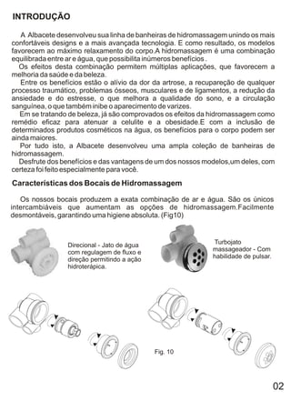 INTRODUÇÃO

   A Albacete desenvolveu sua linha de banheiras de hidromassagem unindo os mais
confortáveis designs e a mais avançada tecnologia. E como resultado, os modelos
favorecem ao máximo relaxamento do corpo.A hidromassagem é uma combinação
equilibrada entre ar e água, que possibilita inúmeros benefícios .
  Os efeitos desta combinação permitem múltiplas aplicações, que favorecem a
melhoria da saúde e da beleza.
   Entre os benefícios estão o alívio da dor da artrose, a recupareção de qualquer
processo traumático, problemas ósseos, musculares e de ligamentos, a redução da
ansiedade e do estresse, o que melhora a qualidade do sono, e a circulação
sanguínea, o que também inibe o aparecimento de varizes.
   Em se tratando de beleza, já são comprovados os efeitos da hidromassagem como
remédio eficaz para atenuar a celulite e a obesidade.E com a inclusão de
determinados produtos cosméticos na água, os benefícios para o corpo podem ser
ainda maiores.
   Por tudo isto, a Albacete desenvolveu uma ampla coleção de banheiras de
hidromassagem.
  Desfrute dos benefícios e das vantagens de um dos nossos modelos,um deles, com
certeza foi feito especialmente para você.
Características dos Bocais de Hidromassagem

   Os nossos bocais produzem a exata combinação de ar e água. São os únicos
intercambiáveis que aumentam as opções de hidromassagem.Facilmente
desmontáveis, garantindo uma higiene absoluta. (Fig10)



                 Direcional - Jato de água                    Turbojato
                 com regulagem de fluxo e                     massageador - Com
                 direção permitindo a ação                    habilidade de pulsar.
                 hidroterápica.




                                             Fig. 10




                                                                                      02
 