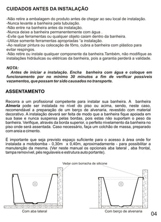 CUIDADOS ANTES DA INSTALAÇÃO

-Não retire a embalagem do produto antes de chegar ao seu local de instalação.
-Nunca levante a banheira pela tubulação.
-Não entre na banheira antes da instalação.
-Nunca deixe a banheira permanentemente com água .
-Evite que ferramentas ou qualquer objeto caiam dentro da banheira.
-Utilize somente ferramentas apropriadas “a instalação.
-Ao realizar pintura ou colocação de fôrro, cubra a banheira com plástico para
evitar respingos.
-Não retire ou instale qualquer componente da banheira.Também, não modifique as
instalações hidráulicas ou elétricas da banheira, pois a garantia perderá a validade.

NOTA:
  Antes de iniciar a instalação. Encha banheira com água e coloque em
funcionamento por no mínimo 30 minutos a fim de verificar possíveis
vazamentos, que possam ter sido causados no transporte.

ASSENTAMENTO

Recorra a um profissional competente para instalar sua banheira. A banheira
Almeria pode ser instalada no nível do piso ou acima, sendo, neste caso,
recomendável a preparação de um berço de alvenaria, revestido com material
decorativo. A instalação deverá ser feita de modo que a banheira fique apoiada em
sua base e nunca suspensa pelas bordas, pois estas não suportam o peso da
banheira. Verifique, através da borda superior, o perfeito nivelamento da banheira no
piso onde será assentada. Caso necessário, faça um colchão de massa, preparado
com areia e cimento.

É importante que seja previsto espaço suficiente para o acesso à área onde for
instalada a motobomba - 0,30m x 0,40m, aproximadamente - para possibilitar a
manutenção da mesma. (Ver neste manual os opcionais aba lateral , aba frontal,
tampa removível, pés regulaveis e estrutura auto portante).

                                 Vedar com borracha de silicone




         Com aba lateral                                     Com berço de alvenaria
                                                                                        04
 