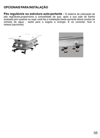 OPCIONAIS PARA INSTALAÇÃO

Pés reguláveis ou estrutura auto-portante - O sistema de colocação de
pés reguláveis,proporciona a comodidade de que, após a sua sala de banho
acabada,sem quebrar ou sujar você faz a instalação,basta somente deixar pontos de
entrada de água , saida para o esgoto e energia. É só conectar, fixar e
relaxar.(opcionais)




                                                                               05
 