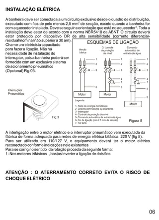 INSTALAÇÃO ELÉTRICA

A banheira deve ser conectada a um circuito exclusivo desde o quadro de distribuição,
executado com fios de pelo menos 2,5 mm2 de secção, exceto quando a banheira for
com aquecedor instalado. Deve se seguir a orientação que está no aquecedor*. Toda a
instalação deve estar de acordo com a norma NBR5410 da ABNT. O circuito deverá
estar protegido por dispositivo DR de alta sensibilidade (corrente diferencial-
residual/nominal não superior a 30 am).
Chame um eletricista capacitado
                                                  ESQUEMAS DE LIGAÇÃO
                                                        C/ controle      Comando
para fazer a ligação. Não há               Versão       de proteção    automático de
                                           básica
necessidade de instalação do                              de nível    entrada de água
interruptor, pois a banheira poderá ser              1              1                 1
fornecida com um exclusivo sistema                   2              2                 2
de acionamento pneumático
(Opcional) Fig.03.                                   3              3                 3


                                                                                    4              4
                                                                                    7              7
                                                           6                        6
                                                                                                   5
 Interruptor
 Pneumático                                 Motor                 Motor
                                                                                                   6
                                          Legenda:
                                                                                        Motor
                                         1- Rede de energia monofásica
                                         2- Chaves com fusíveis ou dijuntores
                                         3- Interruptor
                                         4- Controle de proteção de nível
                            Fig.3        5- Comando automático de entrada de água
                                         6- Fio de ligação (min.2,5 mm de secção)       Figura 5
                                         7- Fio terra


A interligação entre o motor elétrico e o interruptor pneumático vem executada da
fábrica de forma adequada para redes de energia elétrica bifásica, 220 V (fig 5).
Para ser utilizado em 110/127 V, o equipamento deverá ter o motor elétrico
reconectado conforme indicações nele existentes
Para se corrigir o sentido da rotação proceda da seguinte forma:
1- Nos motores trifásicos , bastas inverter a ligação de dois fios.



ATENÇÃO : O ATERRAMENTO CORRETO EVITA O RISCO DE
CHOQUE ELÉTRICO




                                                                                                       06
 