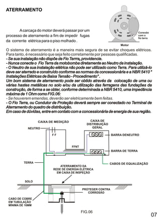 ATERRAMENTO



       A carcaça do motor deverá passar por um                                   Conexão
processo de aterramento a fim de impedir fugas                                   com o
                                                                                 fio terra
da corrente elétrica para o piso molhado .
                                                                     Motor
O sistema de aterramento é a maneira mais segura de se evitar choques elétricos.
Para tanto, é necessário que seja feito corretamente por pessoas qualificadas.
- Se sua instalação não dispõe de Fio Terrra, providencie.
                                       Terrra,
- Nunca conecte o Fio Terra da motobomba diretamente ao Neutro da instalação.
- O Neutro de sua instalação elétrica não pode ser utilizado como Terra. Para utilizá-lo
deve ser aterrado e construído conforme as normas da concessionária e a NBR 5410 “
Instalações Elétricas de Baixa Tensão - Procedimento” .
Um bom sistema de aterramento pode ser obtido através da colocação de uma ou
várias hastes metálicas no solo e/ou da utilização das ferragens das fundações da
construção, de forma a se obter, conforme determinada a NBR 5410, uma impedância
máxima de 1 Ohm como FIG.06:
- Se houverem emendas, deverão ser eletricamente bem feitas.
- O Fio Terra, ou Condutor de Proteção deverá sempre ser conectado no Terminal de
Aterramento do quadro de distribuição.
Em caso de dúvidas, entre em contato com a concessionária de energia de sua região.

                   CAIXA DE MEDIÇÃO                CAIXA DE
                                                 DISTRIBUIÇÃO
             NEUTRO                                 GERAL

                           FF                                   BARRA DENEUTRO


                                       FFNT
                                                                BARRA DE TERRA


          TERRA                                                 CABOS DE EQUALIZAÇÃO
                                ATERRAMENTO DA
                            REDE DE ENERGIA ELÉTRICA
                              EM CAIXA DE INSPEÇÃO


           SOLO

                                              PROTEGER CONTRA
                                                 CORROSÃO

 CABO DE COBRE
 EM TUBULAÇÃO
 MÍNIMA DE 16MM

                                              FIG.06
                                                                                             07
 