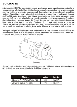 MOTOBOMBA
A bomba ALBACETE é auto-escorvante, o que impede que a água já usada no banho e
permaneça na tubulação.Ela é fabricada em material termoplástico à prova de corrosão
e já vem instalada na posição convencional. Caso seja conveniente, a banheira também
pode ser fornecida com a motobomba instalada do lado oposto ao normal. A motobomba
ALBACETE poderá ainda ser removida ou instalada longe do corpo da banheira. Neste
caso, a distância entre a banheira e a motobomba não poderá ser superior a 3 metros,
devendo esta ser montada abaixo do nível da água da banheira sobre base de borracha
que impeça vibrações ou barulho. Também não poderá haver entrada de ar na
tubulação. Se a distância entre a banheira e a motobomba for superior a 3 metros, torna-
se necessário o uso de uma tubulação de maior diâmetro e uma bomba mais potente.

Verifique sempre a motobomba que acompanha a sua banheira, ela terá todas as
informações para a sua instalação, como etiquetas de identificações, manuais.
Qualquer dúvida recorra a um profissional da área.




                                      Ilustração

Cada modelo de banheira tem sua bomba específica verifique a bomba necessária para
o bom funcionamento da sua banheira de hidromassagem:



                        Modelo                     Jatos      Bomba
           Almeria P / PP / ME / M / G              05        3/4HP
           Almeria Doble P / M /G                   06        3/4HP
 