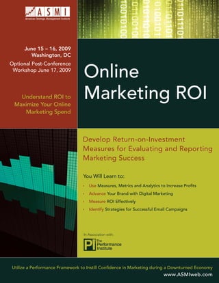 June 15 – 16, 2009
        Washington, DC
Optional Post-Conference

                                 Online
 Workshop June 17, 2009




                                 Marketing ROI
   Understand ROI to
 Maximize Your Online
    Marketing Spend



                                Develop Return-on-Investment
                                Measures for Evaluating and Reporting
                                Marketing Success

                                 You Will Learn to:
                                    Use Measures, Metrics and Analytics to Increase Proﬁts
                                    Advance Your Brand with Digital Marketing
                                    Measure ROI Effectively
                                    Identify Strategies for Successful Email Campaigns




                                 In Association with:




Utilize a Performance Framework to Instill Conﬁdence in Marketing during a Downturned Economy
                                                                         www.ASMIweb.com
 