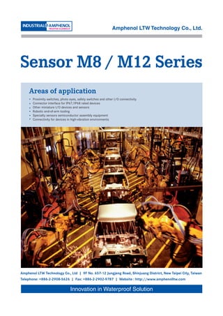 Amphenol LTW Technology Co., Ltd.




Sensor M8 / M12 Series
     Areas of application
    •   Proximity switches, photo eyes, safety switches and other I/O connectivity
    •   Connector interface for IP67/IP68 rated devices
    •   Other miniature I/O devices and sensors
    •   Robotic end-of-arm tooling
    •   Specialty sensors semiconductor assembly equipment
    •   Connectivity for devices in high-vibration environments




Amphenol LTW Technology Co., Ltd | 9F No. 657-12 Jungjeng Road, Shinjuang District, New Taipei City, Taiwan
Telephone: +886-2-2908-5626 | Fax: +886-2-2902-9787 | Website : http://www.amphenolltw.com

                                  Innovation in Waterproof Solution
 