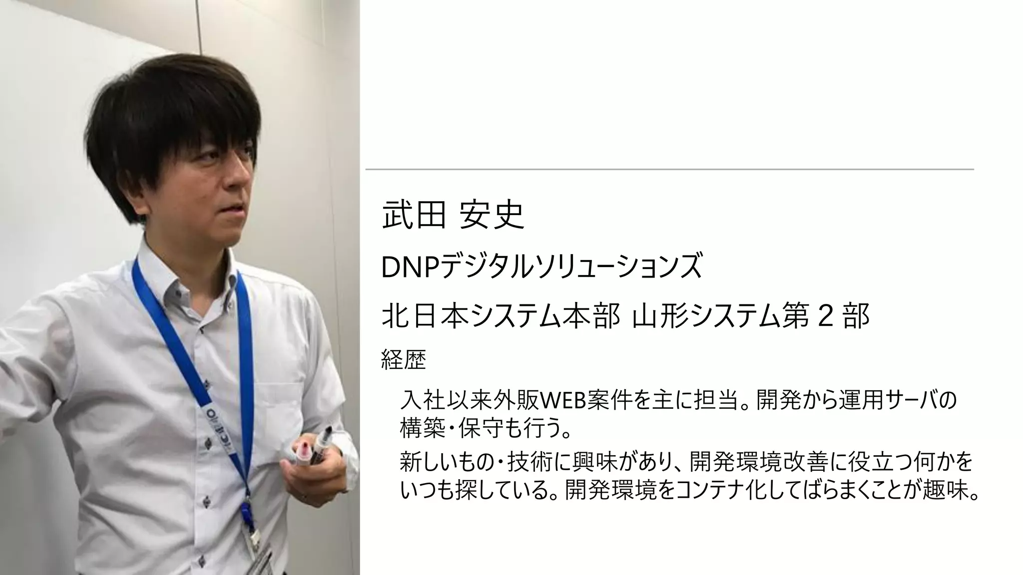 自己紹介 武田 安史
DNPデジタルソリューションズ
北日本システム本部 山形システム第２部
経歴
入社以来外販WEB案件を主に担当。開発から運用サーバの
構築・保守も行う。
新しいもの・技術に興味があり、開発環境改善に役立つ何かを
いつも探している。開発環境をコンテナ化してばらまくことが趣味。
 