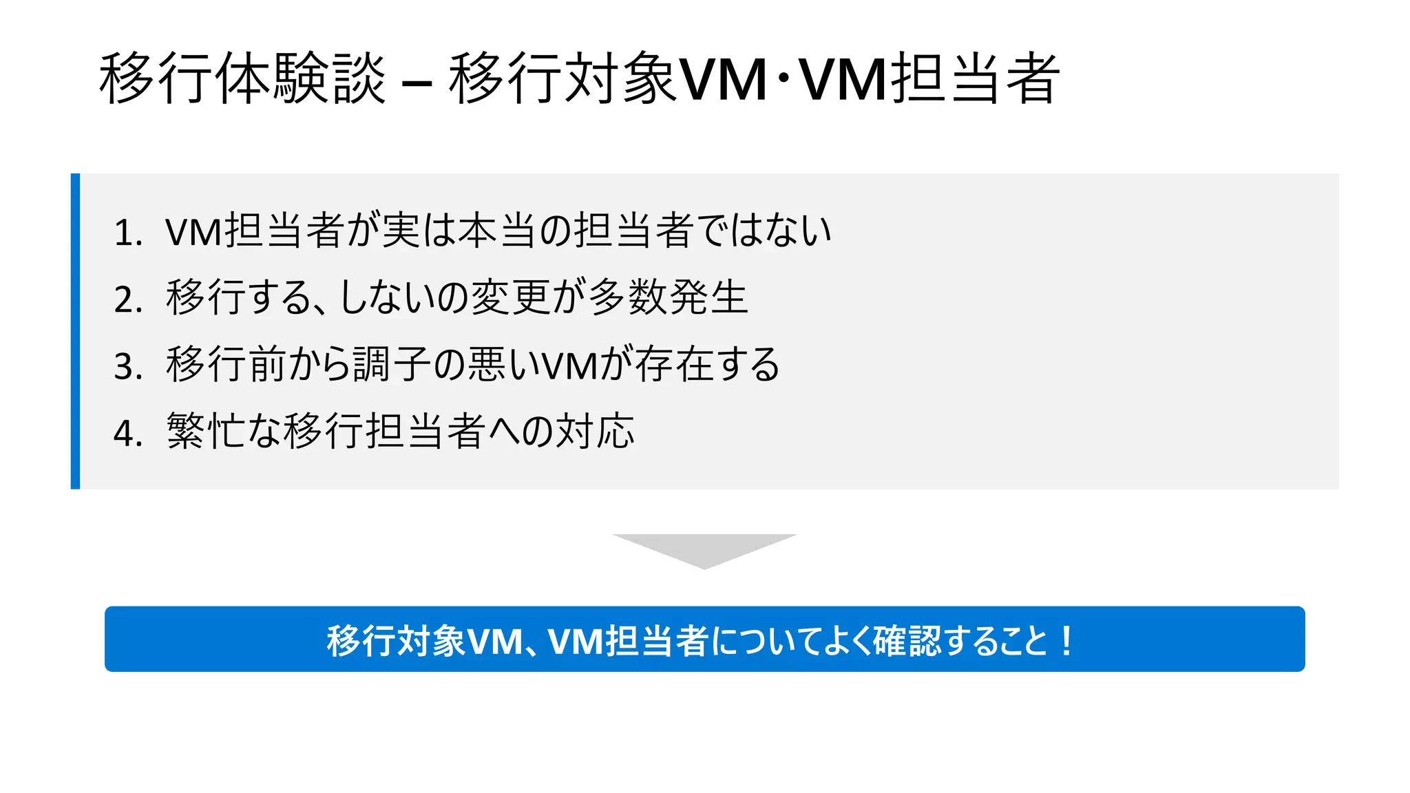 1. VM担当者が実は本当の担当者ではない
2. 移行する、しないの変更が多数発生
3. 移行前から調子の悪いVMが存在する
4. 繁忙な移行担当者への対応
移行体験談 – 移行対象VM・VM担当者
移行対象VM、VM担当者についてよく確認すること！
 