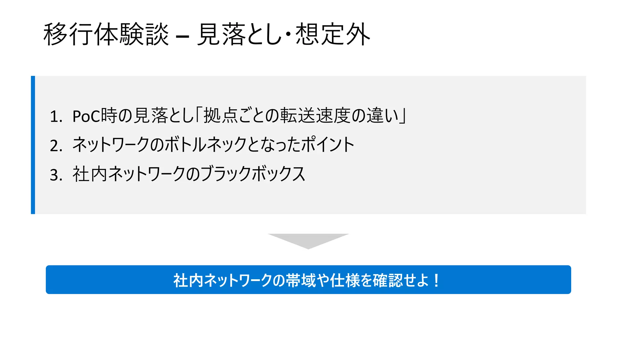 移行体験談 – 見落とし・想定外
社内ネットワークの帯域や仕様を確認せよ！
1. PoC時の見落とし「拠点ごとの転送速度の違い」
2. ネットワークのボトルネックとなったポイント
3. 社内ネットワークのブラックボックス
 