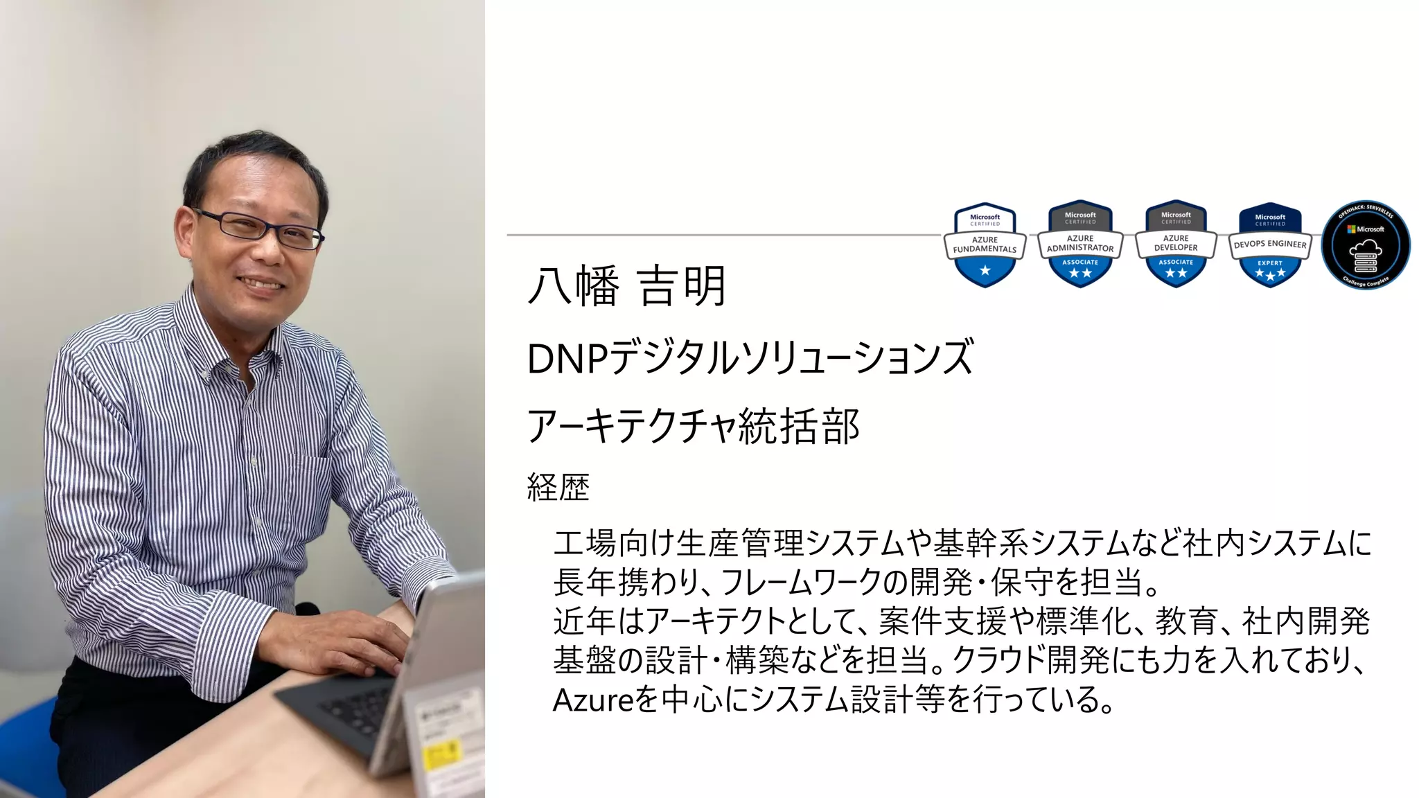 八幡 吉明
DNPデジタルソリューションズ
アーキテクチャ統括部
経歴
工場向け生産管理システムや基幹系システムなど社内システムに
長年携わり、フレームワークの開発・保守を担当。
近年はアーキテクトとして、案件支援や標準化、教育、社内開発
基盤の設計・構築などを担当。クラウド開発にも力を入れており、
Azureを中心にシステム設計等を行っている。
 