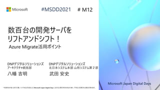 Microsoft Japan Digital Days
*本資料の内容 (添付文書、リンク先などを含む) は Microsoft Japan Digital Days における公開日時点のものであり、予告なく変更される場合があります。
#MSDD2021
数百台の開発サーバを
リフトアンドシフト！
DNPデジタルソリューションズ
アーキテクチャ統括部
# M12
Azure Migrate活用ポイント
DNPデジタルソリューションズ
北日本システム本部 山形システム第２部
八幡 吉明 武田 安史
 
