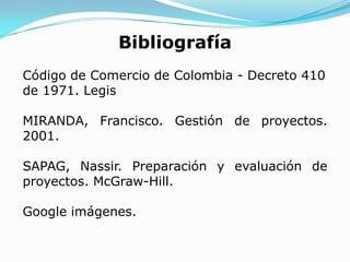 Bibliografía
Código de Comercio de Colombia - Decreto 410
de 1971. Legis

MIRANDA, Francisco. Gestión de proyectos.
2001.

SAPAG, Nassir. Preparación y evaluación de
proyectos. McGraw-Hill.

Google imágenes.
 