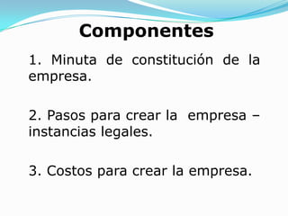 Componentes
1. Minuta de constitución de la
empresa.

2. Pasos para crear la empresa –
instancias legales.

3. Costos para crear la empresa.
 