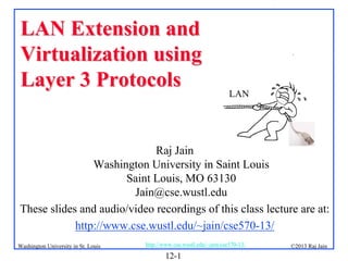 LAN Extension and
Virtualization using
Layer 3 Protocols

.

LAN

Raj Jain
Washington University in Saint Louis
Saint Louis, MO 63130
Jain@cse.wustl.edu
These slides and audio/video recordings of this class lecture are at:
http://www.cse.wustl.edu/~jain/cse570-13/
Washington University in St. Louis

http://www.cse.wustl.edu/~jain/cse570-13/

12-1

©2013 Raj Jain

 
