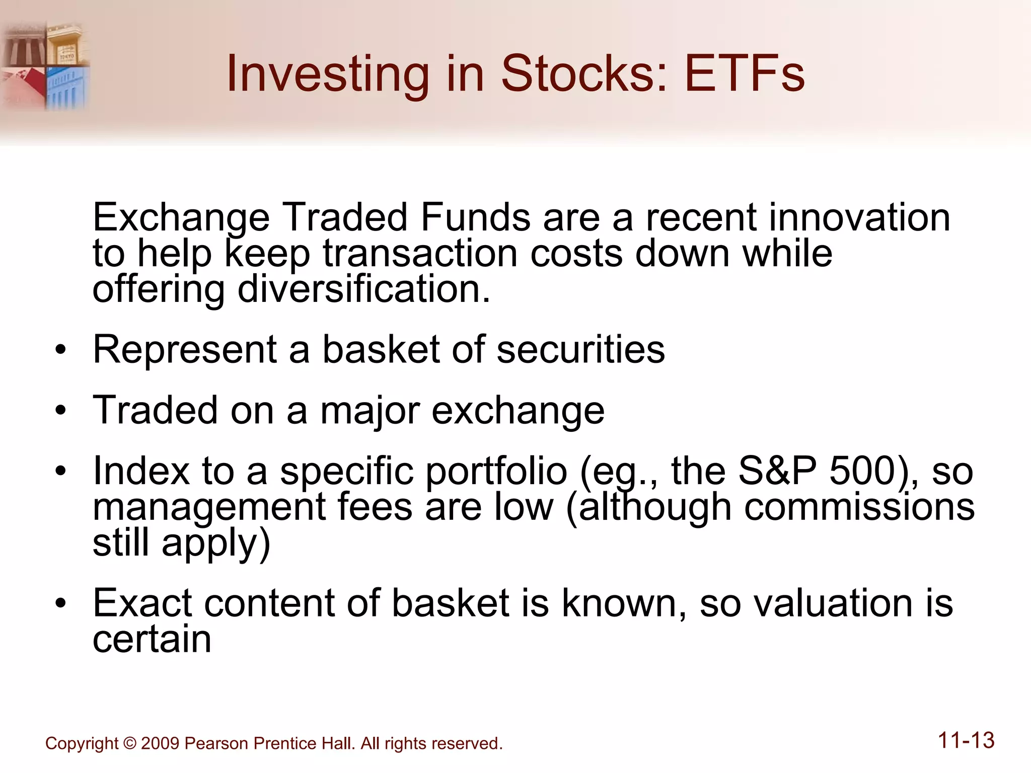 Investing in Stocks: ETFs Exchange Traded Funds are a recent innovation to help keep transaction costs down while offering diversification. Represent a basket of securities Traded on a major exchange Index to a specific portfolio (eg., the S&P 500), so management fees are low (although commissions still apply) Exact content of basket is known, so valuation is certain 