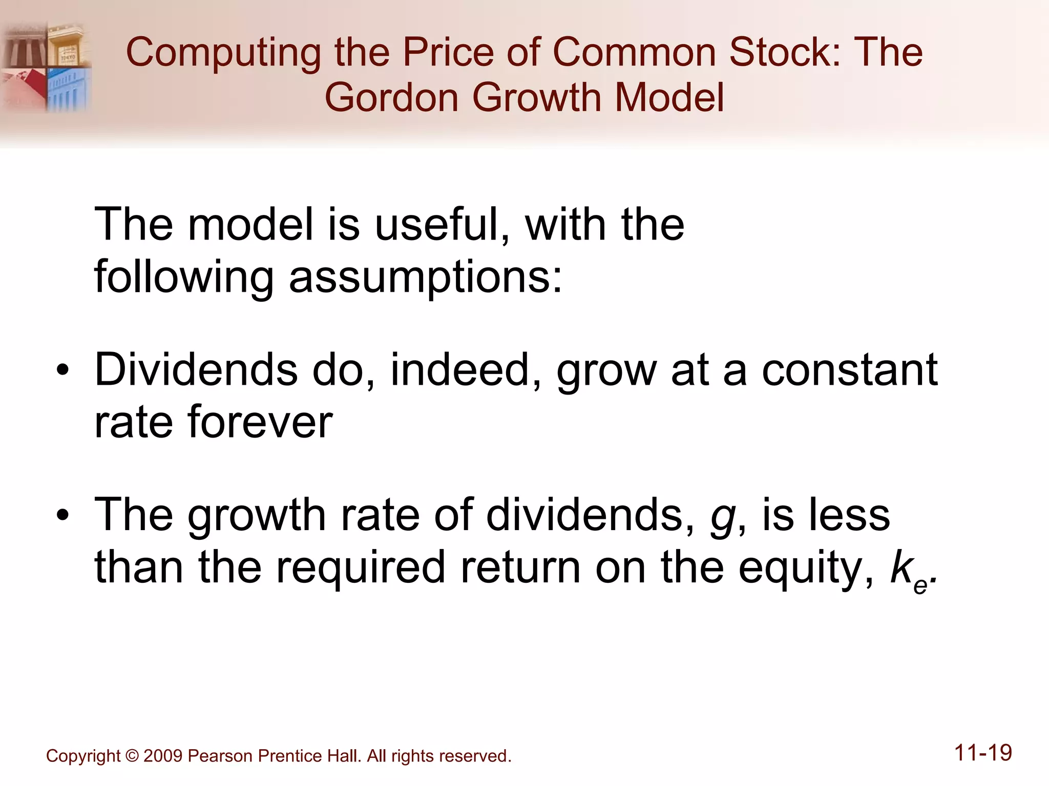 Computing the Price of Common Stock: The Gordon Growth Model The model is useful, with the  following assumptions: Dividends do, indeed, grow at a constant rate forever The growth rate of dividends,  g , is less than the required return on the equity,  k e . 
