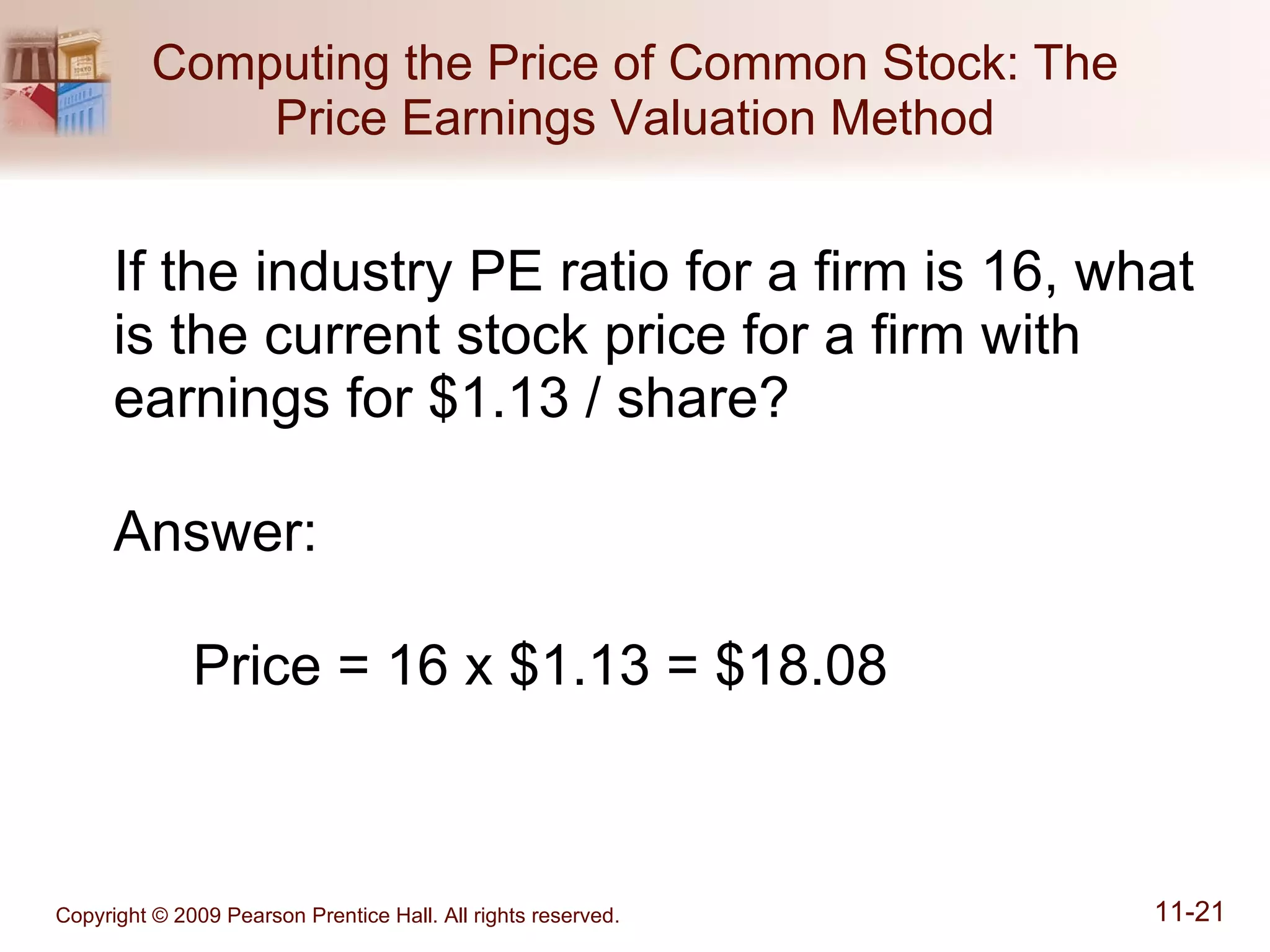 Computing the Price of Common Stock: The Price Earnings Valuation Method If the industry PE ratio for a firm is 16, what is the current stock price for a firm with earnings for $1.13 / share? Answer: Price = 16 x $1.13 = $18.08 