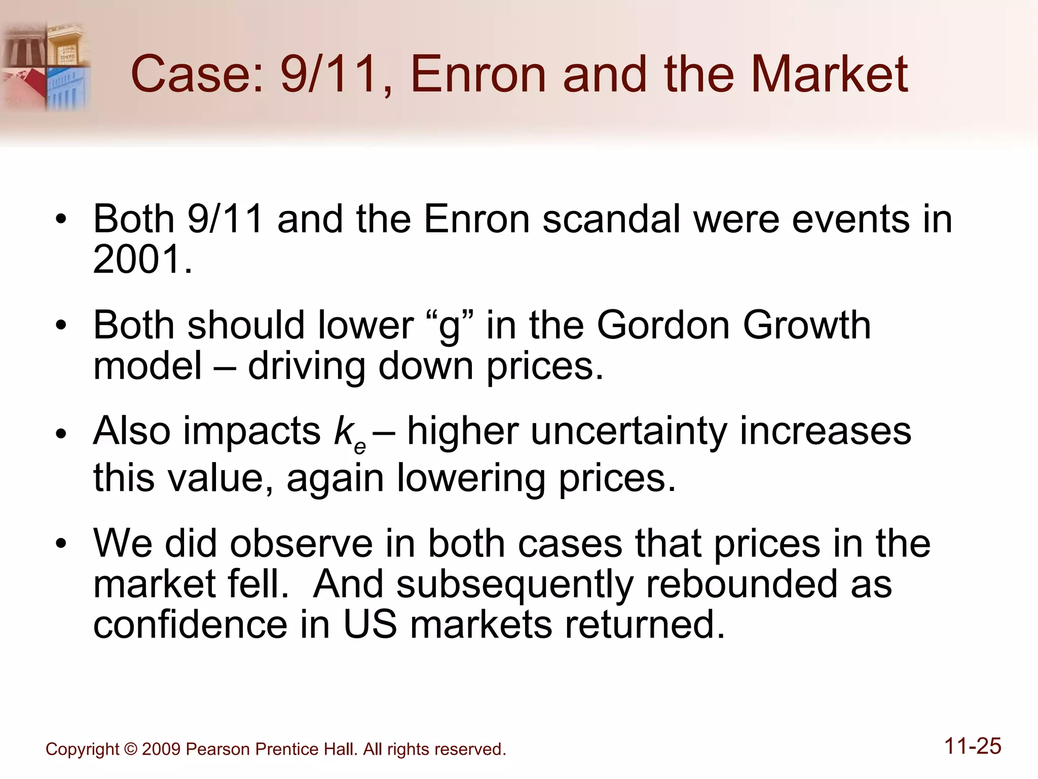 Case: 9/11, Enron and the Market Both 9/11 and the Enron scandal were events in 2001. Both should lower “g” in the Gordon Growth model – driving down prices. Also impacts  k e  – higher uncertainty increases this value, again lowering prices. We did observe in both cases that prices in the market fell.  And subsequently rebounded as confidence in US markets returned. 