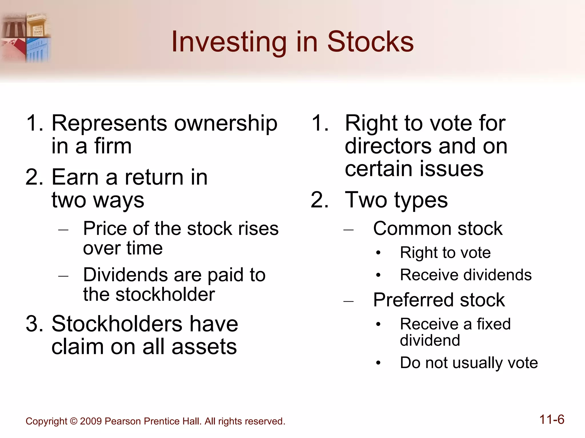 Investing in Stocks Represents ownership  in a firm  Earn a return in  two ways Price of the stock rises  over time Dividends are paid to the stockholder Stockholders have claim on all assets Right to vote for directors and on certain issues Two types Common stock Right to vote Receive dividends Preferred stock Receive a fixed dividend Do not usually vote 