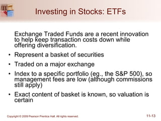 Investing in Stocks: ETFs Exchange Traded Funds are a recent innovation to help keep transaction costs down while offering diversification. Represent a basket of securities Traded on a major exchange Index to a specific portfolio (eg., the S&P 500), so management fees are low (although commissions still apply) Exact content of basket is known, so valuation is certain 