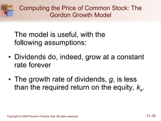 Computing the Price of Common Stock: The Gordon Growth Model The model is useful, with the  following assumptions: Dividends do, indeed, grow at a constant rate forever The growth rate of dividends,  g , is less than the required return on the equity,  k e . 
