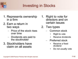 Investing in Stocks Represents ownership  in a firm  Earn a return in  two ways Price of the stock rises  over time Dividends are paid to the stockholder Stockholders have claim on all assets Right to vote for directors and on certain issues Two types Common stock Right to vote Receive dividends Preferred stock Receive a fixed dividend Do not usually vote 