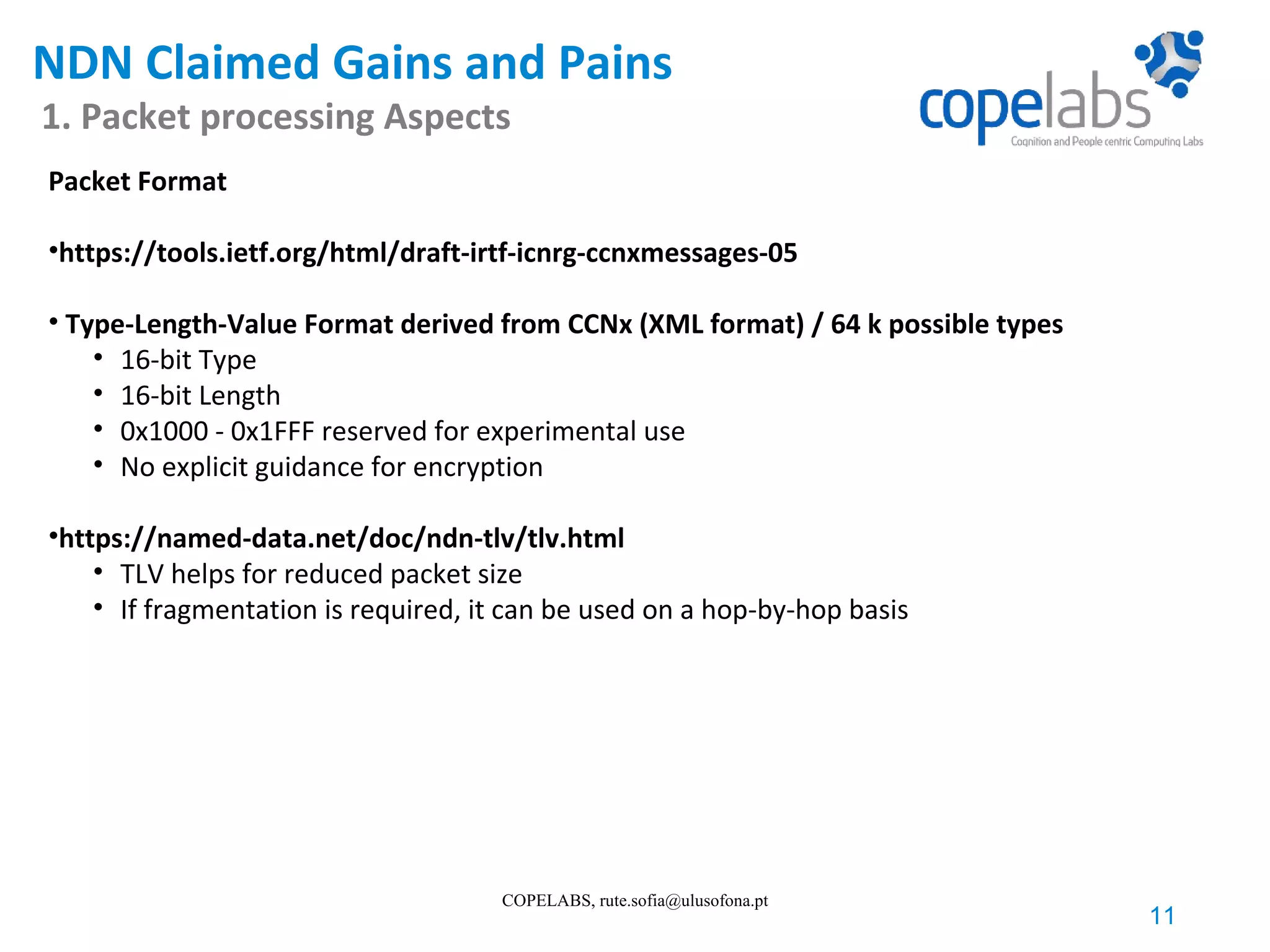 NDN Claimed Gains and Pains 1. Packet processing Aspects 11 COPELABS, rute.sofia@ulusofona.pt Packet Format •https://tools.ietf.org/html/draft-irtf-icnrg-ccnxmessages-05 • Type-Length-Value Format derived from CCNx (XML format) / 64 k possible types • 16-bit Type • 16-bit Length • 0x1000 - 0x1FFF reserved for experimental use • No explicit guidance for encryption •https://named-data.net/doc/ndn-tlv/tlv.html • TLV helps for reduced packet size • If fragmentation is required, it can be used on a hop-by-hop basis 