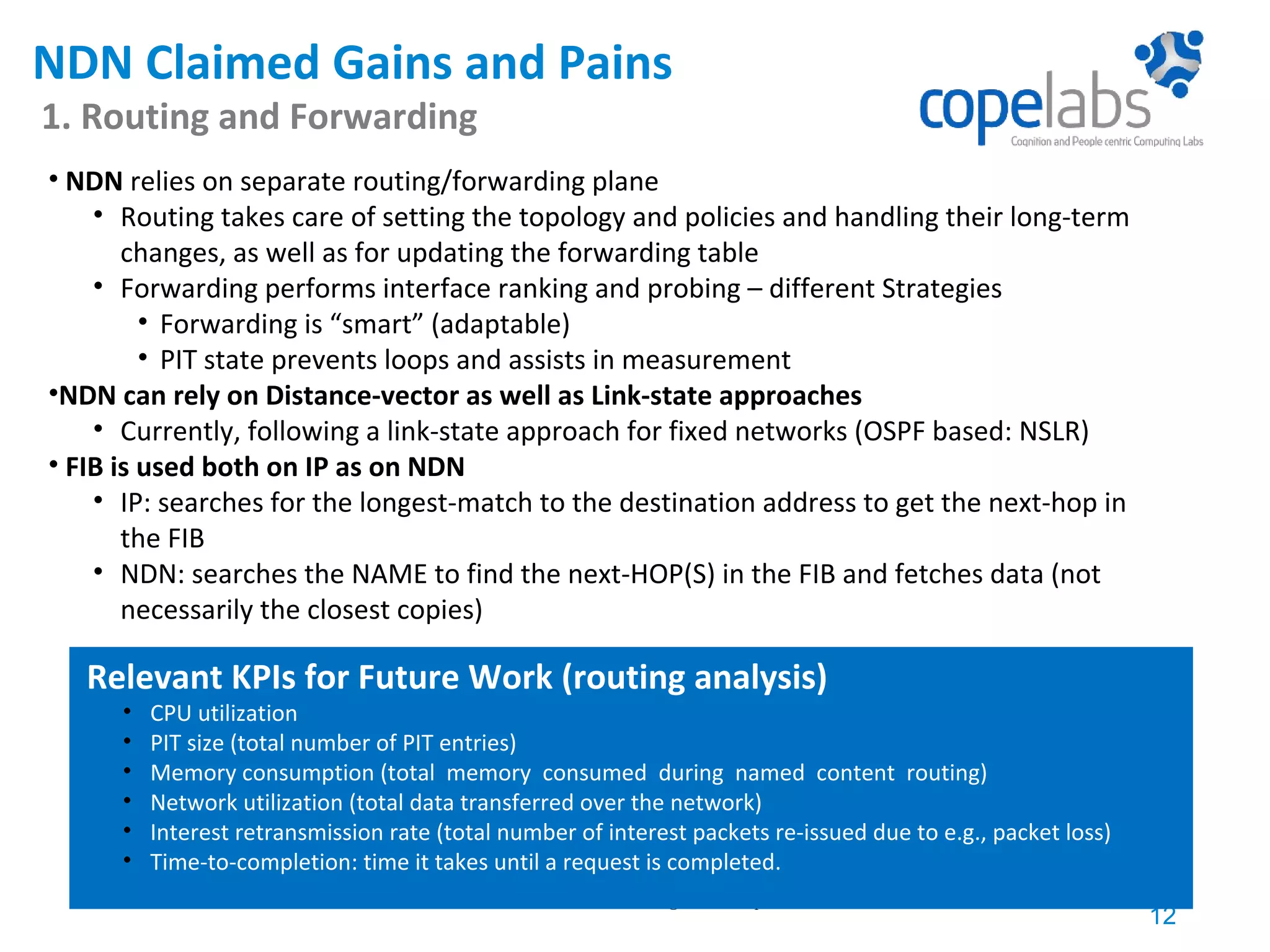 NDN Claimed Gains and Pains 1. Routing and Forwarding 12 COPELABS, rute.sofia@ulusofona.pt • NDN relies on separate routing/forwarding plane • Routing takes care of setting the topology and policies and handling their long-term changes, as well as for updating the forwarding table • Forwarding performs interface ranking and probing – different Strategies • Forwarding is “smart” (adaptable) • PIT state prevents loops and assists in measurement •NDN can rely on Distance-vector as well as Link-state approaches • Currently, following a link-state approach for fixed networks (OSPF based: NSLR) • FIB is used both on IP as on NDN • IP: searches for the longest-match to the destination address to get the next-hop in the FIB • NDN: searches the NAME to find the next-HOP(S) in the FIB and fetches data (not necessarily the closest copies) Relevant KPIs for Future Work (routing analysis) • CPU utilization • PIT size (total number of PIT entries) • Memory consumption (total memory consumed during named content routing) • Network utilization (total data transferred over the network) • Interest retransmission rate (total number of interest packets re-issued due to e.g., packet loss) • Time-to-completion: time it takes until a request is completed. 