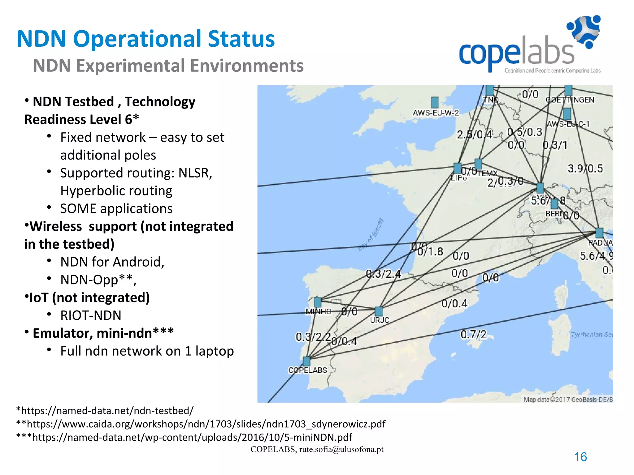 NDN Operational Status NDN Experimental Environments 16 COPELABS, rute.sofia@ulusofona.pt • NDN Testbed , Technology Readiness Level 6* • Fixed network – easy to set additional poles • Supported routing: NLSR, Hyperbolic routing • SOME applications •Wireless support (not integrated in the testbed) • NDN for Android, • NDN-Opp**, •IoT (not integrated) • RIOT-NDN • Emulator, mini-ndn*** • Full ndn network on 1 laptop *https://named-data.net/ndn-testbed/ **https://www.caida.org/workshops/ndn/1703/slides/ndn1703_sdynerowicz.pdf ***https://named-data.net/wp-content/uploads/2016/10/5-miniNDN.pdf 