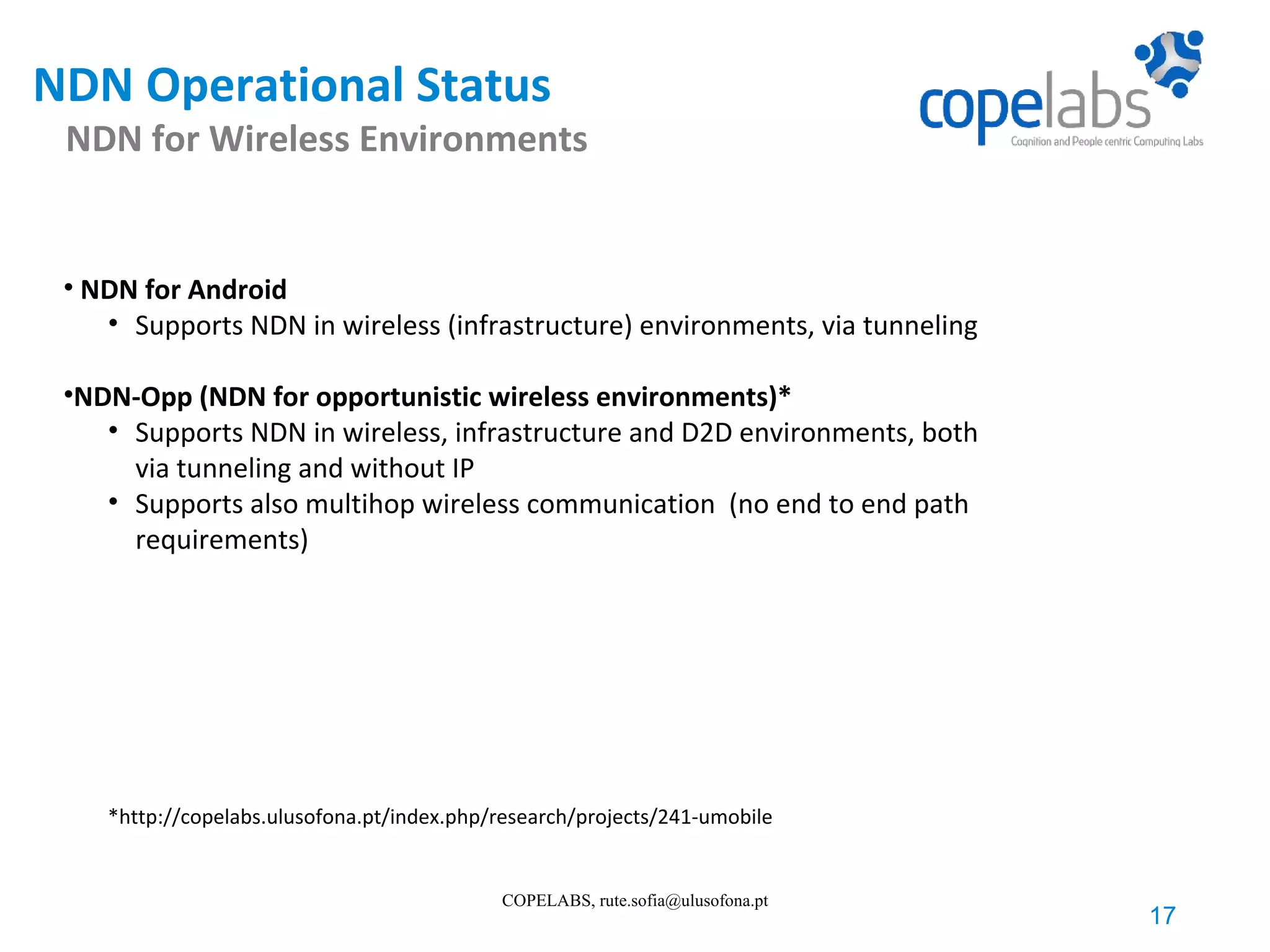 NDN Operational Status NDN for Wireless Environments 17 COPELABS, rute.sofia@ulusofona.pt • NDN for Android • Supports NDN in wireless (infrastructure) environments, via tunneling •NDN-Opp (NDN for opportunistic wireless environments)* • Supports NDN in wireless, infrastructure and D2D environments, both via tunneling and without IP • Supports also multihop wireless communication (no end to end path requirements) *http://copelabs.ulusofona.pt/index.php/research/projects/241-umobile 