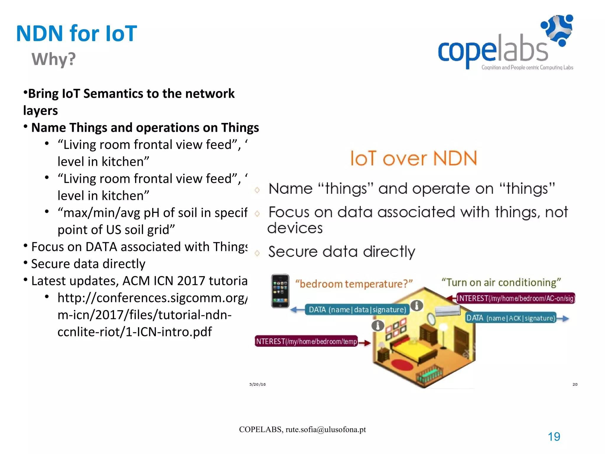 NDN for IoT Why? 19 COPELABS, rute.sofia@ulusofona.pt •Bring IoT Semantics to the network layers • Name Things and operations on Things • “Living room frontal view feed”, “CO level in kitchen” • “Living room frontal view feed”, “CO level in kitchen” • “max/min/avg pH of soil in specific point of US soil grid” • Focus on DATA associated with Things • Secure data directly • Latest updates, ACM ICN 2017 tutorial • http://conferences.sigcomm.org/ac m-icn/2017/files/tutorial-ndn- ccnlite-riot/1-ICN-intro.pdf 