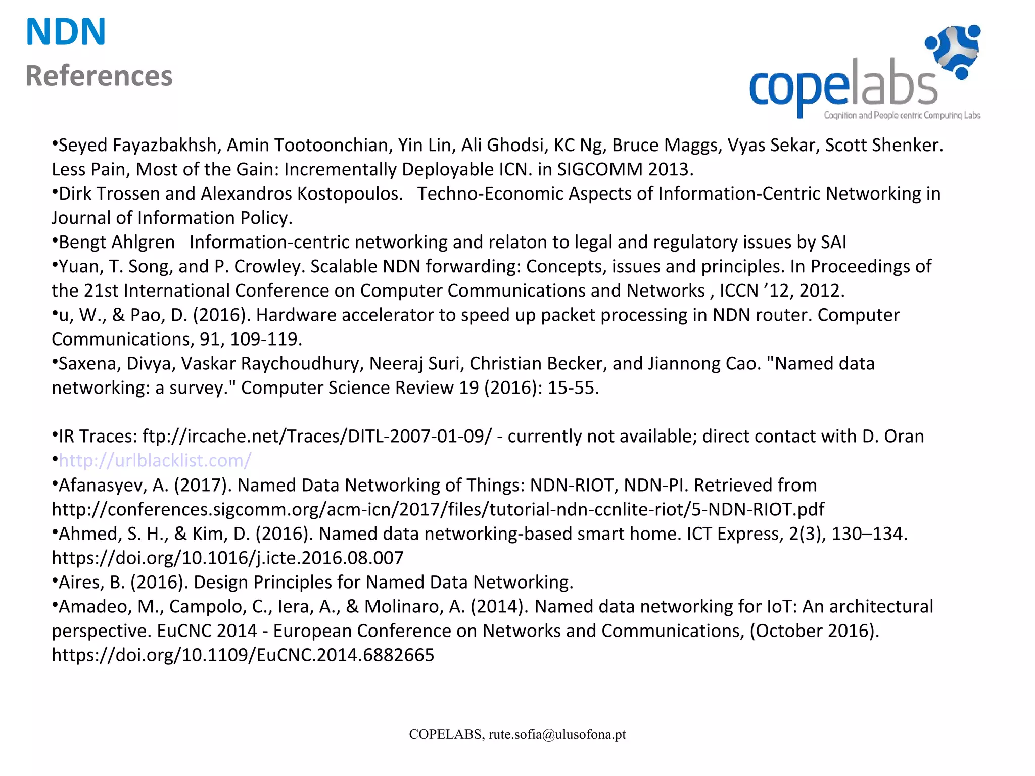 NDN References COPELABS, rute.sofia@ulusofona.pt •Seyed Fayazbakhsh, Amin Tootoonchian, Yin Lin, Ali Ghodsi, KC Ng, Bruce Maggs, Vyas Sekar, Scott Shenker. Less Pain, Most of the Gain: Incrementally Deployable ICN. in SIGCOMM 2013. •Dirk Trossen and Alexandros Kostopoulos. Techno-Economic Aspects of Information-Centric Networking in Journal of Information Policy. •Bengt Ahlgren Information-centric networking and relaton to legal and regulatory issues by SAI •Yuan, T. Song, and P. Crowley. Scalable NDN forwarding: Concepts, issues and principles. In Proceedings of the 21st International Conference on Computer Communications and Networks , ICCN ’12, 2012. •u, W., & Pao, D. (2016). Hardware accelerator to speed up packet processing in NDN router. Computer Communications, 91, 109-119. •Saxena, Divya, Vaskar Raychoudhury, Neeraj Suri, Christian Becker, and Jiannong Cao. "Named data networking: a survey." Computer Science Review 19 (2016): 15-55. •IR Traces: ftp://ircache.net/Traces/DITL-2007-01-09/ - currently not available; direct contact with D. Oran •http://urlblacklist.com/ •Afanasyev, A. (2017). Named Data Networking of Things: NDN-RIOT, NDN-PI. Retrieved from http://conferences.sigcomm.org/acm-icn/2017/files/tutorial-ndn-ccnlite-riot/5-NDN-RIOT.pdf •Ahmed, S. H., & Kim, D. (2016). Named data networking-based smart home. ICT Express, 2(3), 130–134. https://doi.org/10.1016/j.icte.2016.08.007 •Aires, B. (2016). Design Principles for Named Data Networking. •Amadeo, M., Campolo, C., Iera, A., & Molinaro, A. (2014). Named data networking for IoT: An architectural perspective. EuCNC 2014 - European Conference on Networks and Communications, (October 2016). https://doi.org/10.1109/EuCNC.2014.6882665 