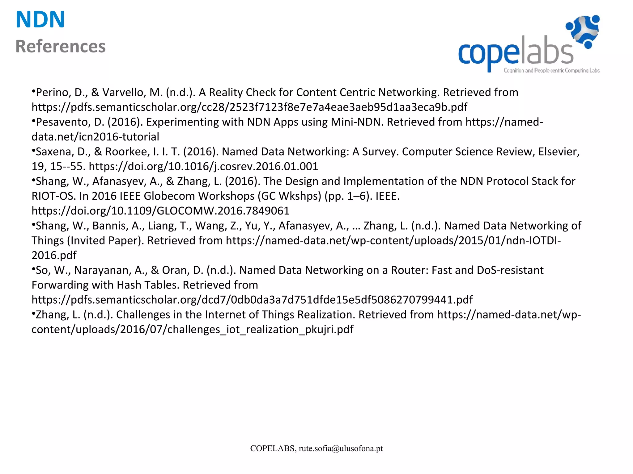 NDN References COPELABS, rute.sofia@ulusofona.pt •Perino, D., & Varvello, M. (n.d.). A Reality Check for Content Centric Networking. Retrieved from https://pdfs.semanticscholar.org/cc28/2523f7123f8e7e7a4eae3aeb95d1aa3eca9b.pdf •Pesavento, D. (2016). Experimenting with NDN Apps using Mini-NDN. Retrieved from https://named- data.net/icn2016-tutorial •Saxena, D., & Roorkee, I. I. T. (2016). Named Data Networking: A Survey. Computer Science Review, Elsevier, 19, 15--55. https://doi.org/10.1016/j.cosrev.2016.01.001 •Shang, W., Afanasyev, A., & Zhang, L. (2016). The Design and Implementation of the NDN Protocol Stack for RIOT-OS. In 2016 IEEE Globecom Workshops (GC Wkshps) (pp. 1–6). IEEE. https://doi.org/10.1109/GLOCOMW.2016.7849061 •Shang, W., Bannis, A., Liang, T., Wang, Z., Yu, Y., Afanasyev, A., … Zhang, L. (n.d.). Named Data Networking of Things (Invited Paper). Retrieved from https://named-data.net/wp-content/uploads/2015/01/ndn-IOTDI- 2016.pdf •So, W., Narayanan, A., & Oran, D. (n.d.). Named Data Networking on a Router: Fast and DoS-resistant Forwarding with Hash Tables. Retrieved from https://pdfs.semanticscholar.org/dcd7/0db0da3a7d751dfde15e5df5086270799441.pdf •Zhang, L. (n.d.). Challenges in the Internet of Things Realization. Retrieved from https://named-data.net/wp- content/uploads/2016/07/challenges_iot_realization_pkujri.pdf 