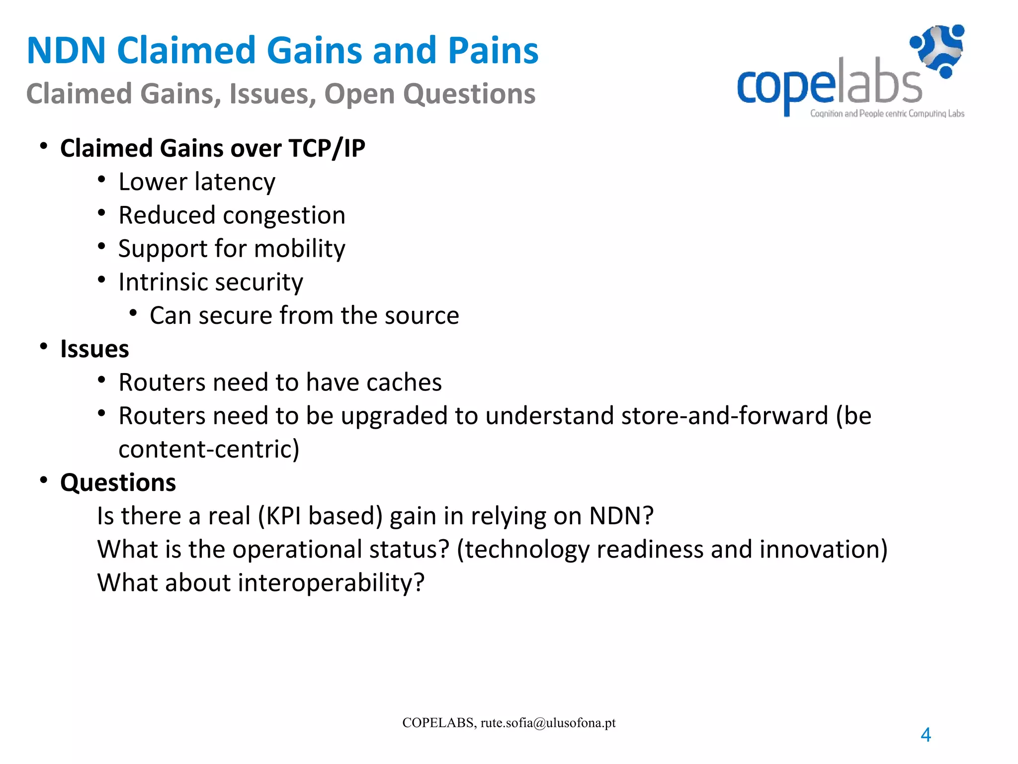 NDN Claimed Gains and Pains Claimed Gains, Issues, Open Questions 4 COPELABS, rute.sofia@ulusofona.pt • Claimed Gains over TCP/IP • Lower latency • Reduced congestion • Support for mobility • Intrinsic security • Can secure from the source • Issues • Routers need to have caches • Routers need to be upgraded to understand store-and-forward (be content-centric) • Questions Is there a real (KPI based) gain in relying on NDN? What is the operational status? (technology readiness and innovation) What about interoperability? 