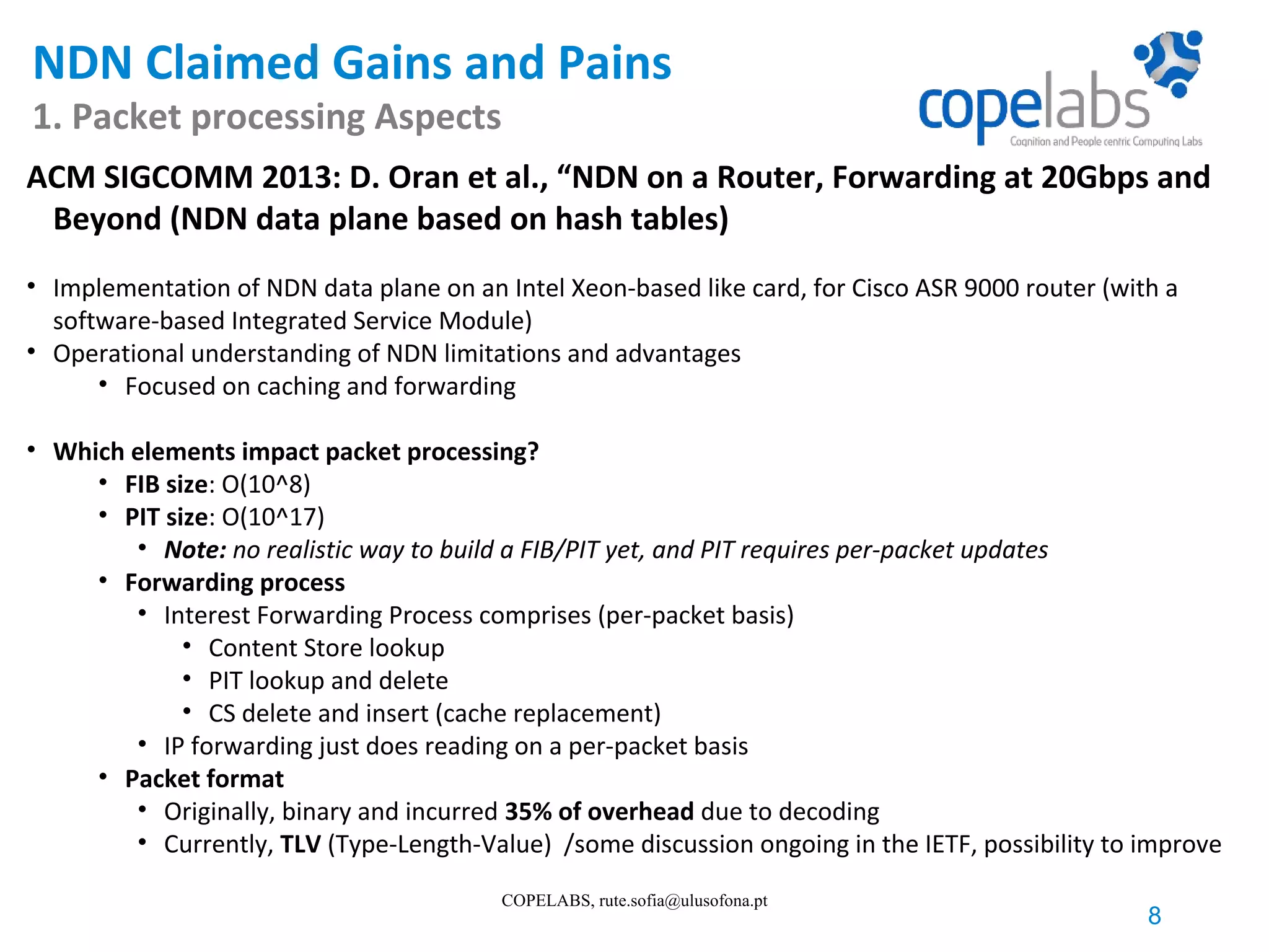 NDN Claimed Gains and Pains 1. Packet processing Aspects 8 COPELABS, rute.sofia@ulusofona.pt ACM SIGCOMM 2013: D. Oran et al., “NDN on a Router, Forwarding at 20Gbps and Beyond (NDN data plane based on hash tables) • Implementation of NDN data plane on an Intel Xeon-based like card, for Cisco ASR 9000 router (with a software-based Integrated Service Module) • Operational understanding of NDN limitations and advantages • Focused on caching and forwarding • Which elements impact packet processing? • FIB size: O(10^8) • PIT size: O(10^17) • Note: no realistic way to build a FIB/PIT yet, and PIT requires per-packet updates • Forwarding process • Interest Forwarding Process comprises (per-packet basis) • Content Store lookup • PIT lookup and delete • CS delete and insert (cache replacement) • IP forwarding just does reading on a per-packet basis • Packet format • Originally, binary and incurred 35% of overhead due to decoding • Currently, TLV (Type-Length-Value) /some discussion ongoing in the IETF, possibility to improve 