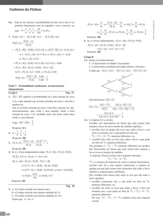 MA12FNPR2©PortoEditora
128
Caderno de Fichas
6.2. Trata-se de calcular a probabilidade de não sair a face 6 no
primeiro lançamento nem no segundo e sair o terceiro, ou
seja:
5 5 1 25
11,6%
6 6 6 216
P      .
7.   0,3P B  ;  | 0,2P A B  ;  | 0,4P A B 
 
 
 
|
P B A
P B A
P A


•      |P A B P B P A B      1 0,3 0,4P A B    
 1 0,7 0,4P A B       1 0,28P A B  
  0,72P A B  
•      | 0,3 0,2 0,06P A B P B P A B     
•        P A B P A P B P A B    
 0,72 0,3 0,06P A     0,48P A 
 
 
 
0,06 1
|
0,48 8
P B A
P B A
P A

  
Ficha 7 – Probabilidade condicional. Acontecimentos
independentes
Grupo I Pág. 27
1.  |P V M significa a probabilidade de a bola retirada da caixa
2 ser verde sabendo que as bolas retiradas da caixa 1 não têm a
mesma cor.
Ora, se as bolas retiradas na caixa 1 não têm a mesma cor, são,
necessariamente, uma verde e uma amarela. Então a bola
retirada da caixa 2 foi escolhida entre três bolas sendo duas
verdes e uma amarela.
Logo,  |P V M =
3
2
.
Resposta: (C)
2.
6
1
6
3
9
3
P
Resposta: (B)
3.  
 
 
 
 
  0
| 1
P A
P A A P A
P A A
P A P A


  
Resposta: (B)
4. Se A e B são independentes então      P A B P A P B   .
  0,9P A    1 0,9 0,1P A  
       P A B P A P B P A B    
     0,73 0,1 P B P A P B    
   0,73 0,1 0,1P B P B     0,63 0,9P B 
 
0,63
0,9
P B    0,7P B 
Resposta: (D)
Pág. 28
5. A: «O cartão extraído tem número par»
B: «O cartão extraído tem número múltiplo de 5»
C: «O cartão extraído tem número múltiplo de 10»
Temos que A B C .
 
15
16
P A B 
 
 
15
16
P A B
P A

    
15
16
P C P A 
 
3 15
8 16
P A    
3 16
8 15
P A   
2
5
P A 
Resposta: (B)
6. Se A e B são independentes,      P A B P A P B   .
       P A B P A P B P A B    
= 0,4 + 0,5 – 0,4 × 0,5 = 0,7
Resposta: (B)
Grupo II
1.1. Sejam os acontecimentos:
L: «o funcionário escolhido é licenciado»
I: «o funcionário escolhido tem idade inferior a 40 anos»
É dado que   0,6P L  ;  | 0,8P I L  ;  | 0,1P I L 
Para determinar  |P L I :
 
 
 
|
P L I
P L I
P I

 
   
   
|P L P I L
P L I P L I

  
0,6 0,2
0,6 0,2 0,4 0,9


  
=
1
4
1.2. A resposta II é a correta.
Escolher três funcionários de forma que pelo menos dois
estejam a favor do novo horário de trabalho significa:
• escolher dois no grupo dos nove que estão a favor e um
entre os restantes seis, o que poder ser feito de:
9
C2 × 6
C1 = 6 × 9
C2 maneiras diferentes; ou,
• escolher três entre os nove que estão a favor o que pode
ser feito de 9
C3 maneiras diferentes.
Há, portanto, 6 × 9
C2 + 9
C3 maneiras diferentes de escolher
três funcionários de forma que pelo menos dois estejam a
favor do novo horário de trabalho.
A resposta I ficaria correta com a seguinte alteração:
15
C3 – 6
C3 – 9 × 6
C2
15
C3 é o número de maneiras de, entre os quinze funcionários,
escolher três. Se a este número deduzirmos o número de
equipas em que pelo menos dois elementos não estão a favor
obtemos a resposta para o problema.
Ora, escolher pelo menos dois entre os seis que não estão a
favor significa:
• escolher exatamente três, o que pode ser feito de 6
C3
maneiras diferentes; ou,
• escolher um entre os nove que estão a favor e dois nos
restantes seis, o que pode ser feito de 9
C1 × 6
C2 = 9 × 6
C2
maneiras diferentes.
Por isso, 15
C3 – 6
C3 – 9 × 6
C2 também seria uma resposta
correta.
 