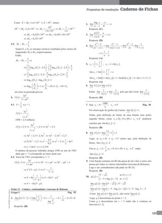 MA12FNPR2©PortoEditora
137
Propostas de resolução Caderno de Fichas
Como 5
0 1,6 10E M 
   e 15
10E  , temos:
15 5
010 1,6 10M 
   
15
15 5
0 05
10 1
10
1,61,6 10
M M 

   

20
0 0,625 10M   19
0 0,625 10 10M   
19
0 6,25 10M  
5.2. 1 2
2
3
M M 
Sejam E1 e E2 as energias sísmicas irradiadas pelos sismos de
magnitudes M1 e M2, respetivamente.
Então:
1 2
2
3
M M  
   10 1 10 2
2 2 2
log 2,9 log 2,9
3 3 3
E E
   
       
   
   10 1 10 2
2 2 2
log 2,9 log 2,9
3 3 3
E E    
   10 1 10 2log log 1E E  
1 1
10 1 2
2 2
log 1 10 10
E E
E E
E E
 
      
 
tal como se pretendia provar.
6.  
3e
1 e
kt
kt
I t
p


6.1.
1
2
k  e p = 1
 
1
2
1
2
3e
1 e
t
t
I t 

2500 = 2,5 milhares
 
1
2
2
1
2
3e
2,5 2,5 3e 2,5
1 e
t t
t
I t     

1
2 2
3e 2,5 2,5e
t
t
  
1
2 2
3e 2,5e 2,5
t
  
2
0,5e 2,5
t
  2 2
2,5
e e 5 ln5
0,5 2
t t
t
     
2ln5t  3,219t 
O número de pessoas infetadas atingiu 2500 no ano de 1963
dado que t = 3 corresponde ao início deste ano.
6.2. Início de 1961 corresponde a t = 1.
 1 1I  
3e
1 3e 1 e
1 e
k
k k
k
p
p
 

3e e 1k k
p  
 
1
e 3 1 e
3
k k
p
p
    

 
11
ln ln 3
3
k k p
p
 
     
 
 ln 3k p  
Ficha 13 – Limites, continuidade e teorema de Bolzano
Grupo I Pág. 55
1.  
5
5
5
1
lim 2 e 2 lim 2
e e
lim
x
x xx x
x
x
x
x

 

 
   
 
1
2 2 0 0    

Resposta: (B)
2. 2
0
log
lim
e 1 0x
x
x
 


  

Resposta: (C)
3.
 
 3
lim
0x
g x a
f x 

  
Resposta: (D)
4.
 2 20 0
e 1 e 1
lim lim
ax ax
x x ax x aax a x 
 

 0 0
e 1 1
lim lim
ax
ax xax x a 

 

1 1
1
a a
  
Resposta: (A)
5.
1
1
n
nx
n
 
  
 
;  1 lnn ny x 
1
lim lim 1 e
n
nx
n
 
   
 
     lim lim 1 ln 1 lim lnn n ny x x  1 lne 1 1 2    
Resposta: (A)
6.    3 3
lim lim
x x
f x f x 
 

Então:
   3 3
1 1
lim lim
x xf x f x 
 
 pelo que não existe
 3
1
lim
x f x
.
Resposta: (D)
7. Seja
1000
4 ; 4n nx x
n

  Pág. 56
Por observação do gráfico de f temos  4
lim 1
x
h x

 .
Então, pela definição de limite de uma função num ponto
segundo Heine, como , INn hx D n   e 4nx 
 podemos
concluir que  lim 1nh x  .
Resposta: (B)
8.  2 2
4
lim lim 1 3
x x
f x
x 
 
 
  
 
Logo, se n fu D e 2nu 
 temos que, pela definição de
Heine,  lim 3nf u  .
Ora se
1
2 , 0, INn nu u n
n
     e 2nu 
 então:
 lim 3nf u 
Resposta: (B)
9. Uma função contínua em IR não passa de um valor a outro sem
passar por todos os valores intermédios (teorema de Bolzano).
Logo o seu contradomínio não pode ser IR{0}.
Resposta: (B)
10.  
 2
3 se 0 2
5 log 1 se 2
x
x x
g x
x x x
   
 
   
    2
2 2
lim lim 3 3 2x
x x
g x x 
 
   
    2 2
2 2
lim lim 5 log 1 2 5 log 1 3
x x
g x x x 
 
       
Como    2 2
lim lim
x x
g x g x 
 
 , não existe  2
lim
x
g x

.
Logo, g é descontínua no ponto x = 2.
Como g é descontínua em x = 2 então não é contínua no
intervalo [1, 3].
 