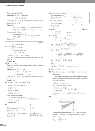 MA12FNPR2©PortoEditora
138
Caderno de Fichas
Fica excluída a opção (B).
Opção (A):   0
0 3 0 1 0g   
  1
1 3 1 2 0g    
Como  0 0g  e  1 0g  , não é possível concluir que existe
um zero de g em ]1, 3[.
Opção (C):
   2 23 3 5 log 3 1 2 log 2 2 1 1g         
   2 25 5 5 log 5 1 0 log 4 0 2 2g         
Pelo teorema de Bolzano:
 
   
écontínua em 3,5
3 5 0
g
g g


 
   3,5 : 0x g x  
Resposta: (C)
Pág. 57
11.  
2 9 se 0 5
1 e
se 5
x
x
x
f x
x
x
   

  


 f é contínua em [1, 4]
   1
1 2 9 7f   
  4
4 2 9 7f    ;    1 4 0f f 
Logo, pelo Teorema de Bolzano, f admite pelo menos um zero
em ]1, 4[.
Resposta: (B)
12. f (– 2) = 1 e f (2) = 3
Todas as expressões apresentadas definem funções contínuas
em [– 2, 2].
Opção (A):    g x x f x 
   2 2 2 2 1 1g f      
   2 2 2 2 3 5g f    
Como g (– 2) × g (2) < 0, g admite pelo menos um zero em
]– 2, 2[.
Resposta: (A)
13.   5
1g x x x   ; g é contínua em IR
     
5
1 1 1 1 1 1 1 1g         
  5
0 0 0 1 1g    
  5
1 1 1 1 1g    
  5
2 2 2 1 31g    
Pelo Teorema de Bolzano:
 
   
écontínua em 1,2 IR
1 8 2
g
g g
 

 
   1,2 : 8x g x  
Resposta: (C)
14.
 
   
écontínua em 3,7 IR
7 2 3
f
f f
 

 
   3,7 : 2 2 fx f x D     
Resposta: (D)
15. Pelo Teorema de Bolzano:
 
   
écontínua em 1,3
3 5 1
f
f f


 
   1,3 : 5x f x   
   1,3 : 5x f x   
Resposta: (C)
Grupo II Pág. 58
1.  
 
2
3
2
2
2
se 0
2 se 0
3 ln 1
se 0
x x
x
x x
f x x
x x x
x
x
 


 

  

 
 
 
0
2 0
3 200 0
22
lim lim lim 2
1xx x
x xx x
f x
x x x x 
 
 
 
 

  
 
 
 2
2
0 0
3 ln 1
lim lim
x x
x x x
f x
x 
 
 
 
 2
2 200
ln 13
lim lim
xx
x xx
x x 

 
 
0
ln 1
3 lim
x
x
x

 
3 1 2  
     00 0
lim lim 2 lim
xx x
f x f x f x   
  
 0 2f 
   0
lim 0
x
f x f f

  é contínua no ponto x = 0.
2.   e 3x
f x x  ; : 5r y 
2.1. Trata-se de provar que a equação   5f x  tem pelo menos
uma solução.
f é uma função contínua por ser definida pela soma de duas
funções contínuas (função exponencial e função polinomial).
  0
0 e 3 0 1f    
  1
1 e 3 1 e 3 5,7f      
Pelo Teorema de Bolzano, temos:
 
   
écontínua em 0,1
0 5 1
f
f f


 
   0,1 : 5x f x  
ou seja, a reta r interseta o gráfico de f em pelo menos um
ponto.
2.2.
Tomando para base do triângulo [OQP] a base [OP] temos
que eOP  e a altura h do triângulo é a abcissa de Q, ou
seja, h ≈ 0,87.
 
e 0,87
1,2
2OQP
A

 
 