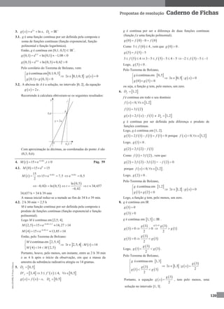 MA12FNPR2©PortoEditora
139
Propostas de resolução Caderno de Fichas
3.   2
e ln , IRx
gg x x D 
 
3.1. g é uma função contínua por ser definida pela composta e
soma de funções contínuas (função exponencial, função
polinomial e função logarítmica).
Então, g é contínua em [0,1; 0,3] ⊂ IR+
.
   0,2
0,1 e ln 0,1 1,08 0g     
   0,6
0,3 e ln 0,3 0,62 0g    
Pelo corolário do Teorema de Bolzano, vem:
 
   
écontínua em 0,1;0,3
0,1 0,3 0
g
g g


 
   0,1;0,3 : 0x g x  
3.2. A abcissa de A é a solução, no intervalo ]0, 2[, da equação
  2g x x .
Recorrendo à calculara obtiveram-se os seguintes resultados:
Com aproximação às décimas, as coordenadas do ponto A são
(0,3; 0,6).
4.   0,02
15 e , 0t
M t t
  Pág. 59
4.1.   0
0 15 e 15M   
  0,0215
15 e 7,5
2
t
M t 
    0,02
e 0,5t
 
 0,02 ln 0,5t  
 ln 0,5
0,02
t 

34,657t 
34,657 h ≈ 34 h 39 min
A massa inicial reduz-se a metade ao fim de 34 h e 39 min.
4.2. 2 h 30 min = 2,5 h
M é uma função contínua por ser definida pela composta e
produto de funções contínuas (função exponencial e função
polinomial).
Logo M é contínua em [2,5; 4].
  0,02 2,5
2,5 15 e 14,27 14M  
  
  0,02 4
4 15 e 13,85 14M  
  
Então, pelo Teorema de Bolzano:
 
   
écontínua em 2,5;4
4 14 2,5
M
M M


 
   2,5;4 : 14t M t  
Portanto, houve, pelo menos, um instante, entre as 2 h 30 min
e as 4 h após o início da observação, em que a massa da
amostra da substância radioativa atingiu os 14 gramas.
5.  0,5fD 
     ' 3,4 3 ' 4, 0,5fD f x x     
     , 0,5gg x f x x D  
g é contínua por ser a diferença de duas funções contínuas
(função f e uma função polinomial).
     0 0 0 0g f f 
Como  3 0 4f  , vem que  0 0g  .
   5 5 5g f 
   3 5 4 3 5 5 5 4 5f f         2 5 5 1f     
Logo,  5 0g  .
Pelo Teorema de Bolzano,
 
   
écontínua em 0,5
0 5 0
g
g g


 
   0,5 : 0x g x  
ou seja, a função g tem, pelo menos, um zero.
6.  1,2fD 
f é contínua em todo o seu domínio
   0, 1,2f x x  
   1 3 2f f
     2 1g x f x f  e  1,2gD 
g é contínua por ser definida pela diferença e produto de
funções contínuas.
Logo, g é contínua em [1, 2].
       1 2 1 1 1 0g f f f    porque    0, 1,2f x x  
Logo,  1 0g  .
     2 2 2 1g f f 
Como    1 3 2f f , vem que:
     2 2 2 3 2g f f  =  2 0f 
porque    0, 1,2f x x   .
Logo,  2 0g  .
Pelo Teorema de Bolzano,
 
   
écontínua em 1,2
1 2 0
g
g g


 
   1,2 : 0x g x  
Logo, a função g tem, pelo menos, um zero.
8. g é contínua em IR
 1 0g 
 3 0g 
g é contínua em  1,3 IR .
 
     
 
1 0
3 3
3 0 0 1
2 2
g
g g
g g

    
 
 
 
3
3 0 3
2
g
g g  
Logo,  
 
 
3
1 3
2
g
g g  .
Pelo Teorema de Bolzano,
 
 
 
 
écontínua em 1,3
3
1 3
2
g
g
g g



 

   
 3
1,3 :
2
g
x g x  
Portanto, a equação  
 3
2
g
g x  , tem pelo menos, uma
solução no intervalo ]1, 3[.
 