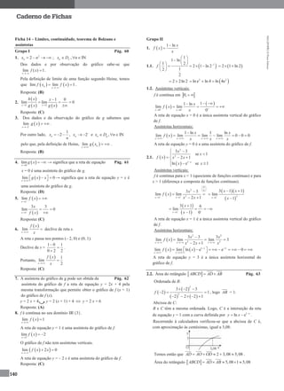MA12FNPR2©PortoEditora
140
Caderno de Fichas
Ficha 14 – Limites, continuidade, teorema de Bolzano e
assíntotas
Grupo I Pág. 60
1. 2
2nx n    ; , INn fx D n  
Dos dados e por observação do gráfico sabe-se que
lim ( ) 1
x
f x

 .
Pela definição de limite de uma função segundo Heine, temos
que    lim lim 1n
x
f x f x

  .
Resposta: (B)
2.
 
   1 1
1 0
lim lim 0
x x
h x x
g x g x 

  

Resposta: (C)
3. Dos dados e da observação do gráfico de g sabemos que
 2
lim
x
g x

  .
Por outro lado,
1
2 , 2n nx x
n

     e , INn gx D n  
pelo que, pela definição de Heine,  lim n
x
g x

  .
Resposta: (B)
4.  0
lim
x
g x

  → significa que a reta de equação Pág. 61
x = 0 é uma assíntota do gráfico de g.
 lim 0
x
g x x

     → significa que a reta de equação y = x é
uma assíntota do gráfico de g.
Resposta: (D)
5.  1
lim
x
f x

 
 1
3 3
lim 0
x
x
f x

 

Resposta: (C)
6.
 
lim
x
f x
x
 declive de reta s.
A reta s passa nos pontos (– 2, 0) e (0, 1).
Declive de s =
1 0 1
0 2 2



.
Portanto,
  1
lim
2x
f x
x

Resposta: (C)
7. A assíntota do gráfico de g pode ser obtida da Pág. 62
assíntota do gráfico de f a reta de equação y = 2x + 4 pela
mesma transformação que permite obter o gráfico de f (x + 1)
do gráfico de f (x).
y = 2 x + 4 y = 2 (x + 1) + 4  y = 2 x + 6
Resposta: (A)
8. f é contínua no seu domínio IR{3}.
 lim 1
x
f x


A reta de equação y = 1 é uma assíntota do gráfico de f.
 3
lim 2
x
f x

 
O gráfico de f não tem assíntotas verticais.
  lim 2 0
x
f x x

 
A reta de equação y = – 2 x é uma assíntota do gráfico de f.
Resposta: (C)
Grupo II
1.  
1 ln x
f x
x


1.1.  1
1
1 ln
1 2
2 1 ln 2
12
2
f 
 
  
       
 
 2 1 ln 2  
2 2ln 2   2 2
ln e ln 4 ln 4e  
1.2. Assíntotas verticais:
f é contínua em  0, 
 
 
0 0
11 ln
lim lim
0x x
x
f x
x  
 
 
   
A reta de equação x = 0 é a única assíntota vertical do gráfico
de f.
Assíntotas horizontais:
 
1 ln 1 ln
lim lim lim lim 0 0 0
x x x x
x x
f x
x x x   

     
A reta de equação y = 0 é a uma assíntota do gráfico de f.
2.1.  
 
2
2
1
3 3
se 1
2 1
ln e se 1x
x
x
f x x x
x x
 

  
  
Assíntotas verticais:
f é contínua para x < 1 (quociente de funções contínuas) e para
x > 1 (diferença e composta de funções contínuas).
 
0
2 0
2
1 1
3 3
lim lim
2 1x x
x
f x
x x 
 
 
 
 

 
 
  
 
2
1
3 1 1
lim
1x
x x
x


 


 
 1
3 1 6
lim
1 0x
x
x 


   

A reta de equação x = 1 é a única assíntota vertical do gráfico
de f.
Assíntotas horizontais:
 
2 2
2 2
3 3 3
lim lim lim 3
2 1x x x
x x
f x
x x x  

  
 
    1
lim lim ln e e 0x
x x
f x x  
 
           
A reta de equação y = 3 é a única assíntota horizontal do
gráfico de f.
2.2. Área do retângulo  ABCD AD AB  Pág. 63
Ordenada de B:
 
 
   
2
2
3 2 3
2 1
2 2 2 1
f
  
 
    
, logo AB = 1.
Abcissa de C:
B e C têm a mesma ordenada. Logo, C é a interseção da reta
de equação y = 1 com a curva definida por 1
ln e x
y x 
  .
Recorrendo à calculadora verificou-se que a abcissa de C é,
com aproximação às centésimas, igual a 3,08:
Temos então que 2 3,08 5,08AD AO OD     .
Área do retângulo   5,08 1 5,08ABCD AD AB    
 