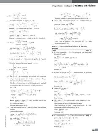 MA12FNPR2©PortoEditora
141
Propostas de resolução Caderno de Fichas
3.  
1
1 e
se 1
1
ln se 1
x
k x
f x x
x x x

 
 
 
  
3.1. f é contínua em x = 1    1
lim 1
x
f x f

 .
 
1 1
1 1 1
1 e e 1
lim lim lim
1 1
x x
x x x
f x k k
x x  
 
  
  
   
  
Fazendo y = x – 1 temos que se 1x 
 , 0y 
 e:
 1 0
e 1
lim lim 1
y
x y
f x k k
y 
 

 
   1 1
lim lim ln 1 ln1 1
x x
f x x x 
 
     
Logo, se f é contínua em x = 1 terá de ser 1 1 0k k    .
3.2.  
1
1 e
3 se 1
1
ln se 1
x
x
f x x
x x x

 
 
 
  
; IRfD 
 
1
1 e 1 0
lim lim 3 3 3
1
x
x x
f x
x

 
  
    
  
   
 
lim lim ln
x x
f x x x

 
   
ln
lim 1
x
x
x
x
  
   
  
 1 0     
A reta de equação y = 3 é assíntota do gráfico de f quando
x   .
Não existe assíntota horizontal quando x   .
4.  
2
2
4 se 0
2 se 0
e 1
se 0
x
x x x
h x x
x
x

   

 

 

4.1. Em  ,0 h é contínua por ser definida pela composta,
diferença e quociente de funções contínuas (função
exponencial e funções polinomiais).
Em  0,  h é contínua por ser definida pela raiz quadrada
e diferença de funções contínuas (funções polinomiais).
Em x = 0:
 
2 2
0 0 2 0
e 1 e 1
lim lim 2 lim 2 1 2
2
x x
x x x
h x
x x  
  
 
    
   2
0 0
lim lim 4 4 0 2
x x
h x x x 
 
     
 0 2h 
Como      0 0
lim lim 0
x x
h x h x h 
 
  , podemos concluir que
h é contínua no ponto 0.
Portanto, h é contínua em IR.
4.2. Como h é contínua em IR, o seu gráfico não tem assíntotas
verticais.
Assíntotas horizontais:
 
2
e 1 e 1 0 1
lim lim 0
x
x x
h x
x

 
  
   
 
   2
lim lim 4
x x
h x x x
 
  
  2 2
2
4 4
lim
4x
x x x x
x x
   

 
2 2
2
4
lim
4x
x x
x x
 

  2
4
lim
4x
x x
 
 
4
0 

A reta de equação y = 0 é a única assíntota do gráfico de h.
5. Se IRgD 
 e a reta de equação y = x é uma assíntota do
gráfico de g então
 
lim 1
x
g x
x
 .
Seja h a função definida em IR+
por  
 
2
g x
h x
x
 .
 
   
2
1
lim lim lim
x x x
g x g x
h x
x xx  
 
    
 
  1
lim lim 1 0 0
x x
g x
x x 
    
Logo, a reta de equação y = 0, ou seja o eixo Ox, é uma
assíntota do gráfico de h.
Ficha 15 – Limites, continuidade, teorema de Bolzano e
assíntotas
Grupo I Pág. 64
1. Se a reta de equação y = 2 x + 3 é assíntota de uma função g de
domínio IR+
, então:
 
lim 2
x
g x
x
 e   lim 2 3
x
g x x

 
Logo,
 
  
 
  lim 2 lim lim 2
x x x
g x g x
g x x g x x
x x  
 
    
 
= 2 × 3 = 6
Resposta: (C)
2. Se a reta de equação
1
2
3
y x  é uma assíntota do gráfico de
f, de domínio IR+
, então
  1
lim
3x
f x
x
 .
Logo,  
   
1 1
lim lim 3
1
lim
3
x x
x
x
h x
f xf x
x
 

   
Resposta: (D)
3. É dado que  lim 1
x
f x

 .
Logo,
 
 
 
 
ln ln
lim lim lim
x x x
x x
f x f x
x x  
 
    
 
0 – 1 = – 1
Resposta: (A)
4.   lim 2 0
x
h x x

 significa que a reta de equação y = 2x é
uma assíntota do gráfico de h quando x   .
Se h é uma função par então a reta de equação y = – 2x é uma
assíntota do gráfico de h quando x   .
Logo,  lim
x
h x

  .
Resposta: (A)
5. Se a reta de equação 2 4y x  é uma assíntota do Pág. 65
gráfico de g, de domínio  3,  então:
   lim 2 4 0
x
g x x

     
Logo,   lim 2 4 0
x
g x x

  .
Resposta: (C)
 