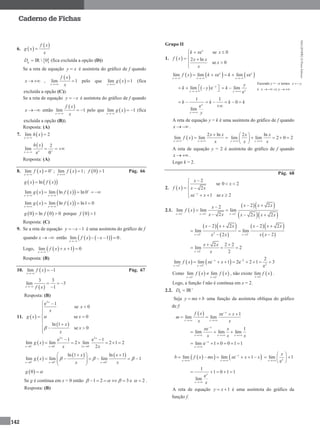MA12FNPR2©PortoEditora
142
Caderno de Fichas
6.  
 f x
g x
x

 IR  0gD  (fica excluída a opção (D))
Se a reta de equação y x é assíntota do gráfico de f quando
x   ,
 
lim 1
x
f x
x
 pelo que  lim 1
x
g x

 (fica
excluída a opção (C)).
Se a reta de equação y x  é assíntota do gráfico de f quando
x   então
 
lim 1
x
f x
x
  pelo que  lim 1
x
g x

  (fica
excluída a opção (B)).
Resposta: (A)
7.  lim 2
x
h x


  2
lim
e 0xx
h x

  
Resposta: (A)
8.  lim 0
x
f x 

 ;  lim 1
x
f x

 ;  0 1f  Pág. 66
    lng x f x
    lim lim ln ln 0
x x
g x f x 
 
   
    lim lim ln ln1 0
x x
g x f x
 
  
   0 ln 0 0g f  porque  0 1f 
Resposta: (C)
9. Se a reta de equação 1y x  é uma assíntota do gráfico de f
quando x   então     lim 1 0
x
f x x

    .
Logo,   lim 1 0
x
f x x

  
Resposta: (B)
10.  lim 1
x
f x

  Pág. 67
 
3 3
lim 3
1x f x
  

Resposta: (B)
11.  
 
2
e 1
se 0
se 0
ln 1
se 0
x
x
x
g x x
x
x
x
 



   



 
2 2
0 0 2 0
e 1 e 1
lim lim 2 lim 2 1 2
2
x x
x x x
g x
x x  
  
 
     
 
   
0 0 0
ln 1 ln 1
lim lim lim 1
x x x
x x
g x
x x
    
  
   
    
 
 0g 
Se g é contínua em x = 0 então 1 2 3       e 2  .
Resposta: (B)
Grupo II
1.  
e se 0
2 ln
se 0
x
k x x
f x x x
x
x
  

  


     lim lim e lim ex x
x x x
f x k x k x
  
  
 lim e y
y
k y 

    lim
eyy
y
k

 
1 1
0
e
lim
y
y
k k k k
y
      

A reta de equação y = k é uma assíntota do gráfico de f quando
x   .
 
2 ln
lim lim
x x
x x
f x
x 

 
2 ln
lim lim 2 0 2
x x
x x
x x 
 
    
 
A reta de equação y = 2 é assíntota do gráfico de f quando
x   .
Logo k = 2.
Pág. 68
2.  
2
se 0 2
2
e 1 se 2x
x
x
f x x x
x x x

 
 
   
2.1.  
  
  2 2 2
2 22
lim lim lim
2 2 2x x x
x x xx
f x
x x x x x x
  
  
 
 
  
  
 
  
 2
2 2
2 2 2 2
lim lim
22x x
x x x x x x
x xx x 
 
   
 

2
2 2 2
lim 2
2x
x x
x

 
  
    2
2
2 2
2
lim lim e 1 2e 2 1 3
e
x
x x
f x x x 
 
 
       
Como    2 2
lim lim
x x
f x f x 
 
 , não existe  2
lim
x
f x

.
Logo, a função f não é contínua em x = 2.
2.2. IRhD 

Seja y mx b  uma função da assíntota oblíqua do gráfico
de f:
  e 1
lim lim
x
x x
f x x x
m
x x

 
 
 
e 1
lim lim lim
x
x x x
x x
x x x

  
  
lim e 1 0 0 1 1x
x


     
    lim lim e 1x
x x
b f x mx x x x
 
     lim 1
exx
x

 
  
 
1
1 0 1 1
e
lim
x
x x
    
A reta de equação 1y x  é uma assíntota do gráfico da
função f.
Fazendo y = –x temos x y 
e x y 
 