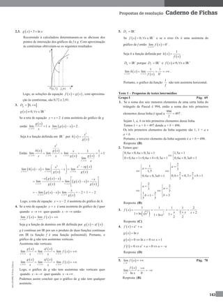 MA12FNPR2©PortoEditora
143
Propostas de resolução Caderno de Fichas
2.3.   3 lng x x 
Recorrendo à calculadora determinaram-se as abcissas dos
pontos de interseção dos gráficos de f e g. Com aproximação
às centésimas obtiveram-se os seguintes resultados:
Logo, as soluções da equação    f x g x , com aproxima-
ção às centésimas, são 0,72 e 2,91.
3.  0,gD 
  0, IRg x x 
  
Se a reta de equação 2y x  é uma assíntota do gráfico de g
então
 
lim 1
x
g x
x
 e   lim 2
x
g x x

 .
Seja h a função definida em +
IR por  
 
2
x
h x
g x
 .
Então
   
   
2
1 1
lim lim lim 1
1
lim
x x x
x
x
h x g x x
g xx x g x
x
  

   
  
 
 
 
22
lim lim lim
x x x
x xg xx
h x x x
g x g x  
  
   
 
  
 
  
 
lim lim
x x
x g x x x
g x x
g x g x 
   
    
  
  
 
lim lim
x x
x
g x x
g x 
   = – 2 × 1 = – 2
Logo, a reta de equação 2y x  é assíntota do gráfico de h.
4. Se a reta de equação y x é uma assíntota do gráfico de f quer
quando x   quer quando x   então:
   lim lim
x x
f x f x
 
  
Seja g a função de domínio em IR definida por    g x xf x .
g é contínua em IR por ser o produto de duas funções contínuas
em IR (a função f é uma função polinomial). Portanto, o
gráfico de g não tem assíntotas verticais.
Assíntotas não verticais:
   
 lim lim lim
x x x
g x xf x
f x
x x  
   
   
 lim lim lim
x x x
g x xf x
f x
x x  
   
Logo, o gráfico de g não tem assíntotas não verticais quer
quando x   quer quando x   .
Podemos assim concluir que o gráfico de g não tem qualquer
assíntota.
5. +
IRfD 
Se   +
0, IRf x x   e se o eixo Ox é uma assíntota do
gráfico de f então  lim 0
x
f x 

 .
Seja h a função definida por  
 
1
h x
f x
 .
+
IRhD  porque +
IRfD  e   +
0, IRf x x  
 
 
1 1
lim lim
0x x
h x
f x  
    .
Portanto, o gráfico da função
1
f
não tem assíntota horizontal.
Teste 1 – Propostas de testes intermédios
Grupo I Pág. 69
1. Se a soma dos seis menores elementos de uma certa linha do
triângulo de Pascal é 994, então a soma dos três primeiros
elementos dessa linha é igual a
994
497
2
 .
Sejam 1, a, b os três primeiros elementos dessa linha.
Temos 1 + a + b = 497 donde a + b = 496.
Os três primeiros elementos da linha seguinte são 1, 1 + a e
a + b.
Portanto, o terceiro elemento da linha seguinte é a + b = 496.
Resposta: (B)
2. Temos que:
0,6 0,6 0,3 1 1,5 1
0 0,6 1 0,6 0,3 1 0,6 0,3 1
a a a a
a a b a a ab
   
 
        
2
1
3
1,5
2 2
0,6 0,3 10,6 0,3 1
3 3
a
a
ba ab

  
  
        
2
2
3
3
1 2
31
5 5
a
a
bb

   
  
    
Resposta: (B)
3.  
  2
1 1 1 1 2
2 21 ln e 11 ln e
2 2
x
x
f x
x x x
    
  
Resposta: (C)
4.   ex
f x a 
  lng x x
  0 ln 0 1g x x x    
  1
1 0 e 0 ef a a      
Resposta: (D)
5.  1
lim
x
f x

  Pág. 70
 
1
lim
ln 0x
f x
x 


  
Resposta: (B)
 