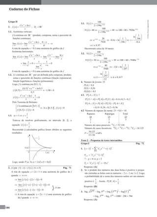 MA12FNPR2©PortoEditora
144
Caderno de Fichas
Grupo II
1.  
2
e lnx
x x
f x
x


 ; +
IRfD 
1.1. Assíntotas verticais:
f é contínua em +
IR (produto, composta, soma e quociente de
funções contínuas).
 
2
0 0
ln 0
lim lim
0
x
x x
x e x
f x
x 


 
  
   
A reta de equação x = 0 é uma assíntota do gráfico de f.
Assíntotas horizontais:
 
2
e ln
lim lim
x
x x
x x
f x
x

 

 
2
e ln
lim lim
x
x x
x x
x x

 

1 1
lim 0 0
e e
lim
x xx
x
x
x


    

A reta de equação y = 0 é uma assíntota do gráfico de f.
1.2. f é contínua em +
IR por ser definida pela composta, produto,
soma e quociente de funções contínuas (função exponencial,
função logarítmica e funções polinomiais).
Logo, f é contínua em [0,5; 1].
 
 
2 0,5
0,5 e ln 0,5
0,5 1,08 0
0,5
f

 
   
 
2 1
1 e ln1 1
1 0
1 e
f

 
  
Pelo Teorema de Bolzano:
 
   
écontínua em 0,5; 1
0,5 1 0
f
f f


 
   0,5;1 : 0x f x  
1.3.
1
1xy y
x
  
Trata-se de resolver graficamente, no intervalo ]0, 2[, a
equação  
1
f x
x
 .
Recorrendo à calculadora gráfica foram obtidos os seguintes
resultados:
Logo, sendo P (a, b), a ≈ 1,62 e b ≈ 0,62.
2. f é par    , ff x f x x D   Pág. 71
A reta de equação 2 1y x  é uma assíntota do gráfico de f
quando x   .
    lim 2 1 0
x
f x x

   
     lim 2 1 0
x
f x x
 
      
    lim 2 1 0
x
f x x

    
 A reta de equação 2 1y x  é uma assíntota do gráfico
de f quando x   .
3.1.   0,6
100
2 198e t
N t 


  0,6
100
40 40
2 198e t
N t 
 

0,6
100 80 7920e t
  
 0,6 20
e
7920
t

1
0,6 ln
396
t
 
   
 
1
ln
396
0,6
t
 
 
 

9,97t 
Decorreram cerca de 10 meses.
3.2.  
100
2 198e kt
N t 


  12
100
12 30 30
2 198e k
N 
 

12
100 60 5940e k
  
12 40
e
5940
k
 
2
12 ln
297
k
 
    
 
2
ln
297
12
k
 
 
  

0,417k 
4. Número de jovens: 25
P(A) = 0,4
P(X) = 0,36
P(X|A) = 0,5
4.1.   ?P A X 
     | 0,4 0,5 0,2P X A P A P X A     
       P A X P A P X P A X    
0,4 0,36 0,2 0,56   
4.2 Número de rapazes da turma: 25 × 0,4 = 10
Rapazes Raparigas Total
10 15 25
2 3 5
1 4
Número de casos possíveis: 25
C5 = 53 130
Número de casos favoráveis: 10
C2 × 15
C3 + 10
C1
15
C4 = 34 125
34 125
64%
53130
P 
Teste 2 – Propostas de testes intermédios
Grupo I Pág. 72
1.    
7
7 7 7
0
1 1
pp
p
p
x C x 

  
 7 7
1 1
pp
p pT C x 
 
7 4 3p p   
 
37 3 3
4 3 1 35T C x x  
Resposta: (A)
2. Se o produto dos números das duas bolas é positivo é porque
são extraídas as bolas com os números – 2 e – 1 ou 1 e 2. Logo,
a probabilidade de a soma dos números saídos ser um número
positivo é
1
2
. Assim,  
1
|
2
P B A  .
Resposta: (D)
3.    
1
1482000 148 2000 22
3 3 3log 3 log 9 log 3 log 3  
1000 296
3 3log 3 log 3 1000 296 704    
Resposta: (A)
f é par
 
