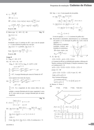 MA12FNPR2©PortoEditora
145
Propostas de resolução Caderno de Fichas
4.
2
AB BC
A


2AB a a a  
       
2
2 ln 2 ln ln ln 2
a
BC f a f a a a
a
 
      
 
 
1
2
ln 2 ln 2 1
ln 2 ln 2
2 2 2
a
a aa
A

      ln 2a
Resposta: (D)
5. Sabe-se que +
IRfD  e IRfD  Pág. 73
 0
lim
x
f x

 
 
lim 1
x
f x
x

Atendendo a que f é contínua em +
IR e que a reta de equação
y = x é uma assíntota do gráfico de f vem que:
 lim
x
f x

  e, portanto,  0
lim
x
f x

  .
Logo,  
 
0 0
lim lim
0x x
f x
g x
x  
 

    .
Resposta: (B)
Grupo II
1. 102log 3 9,75E M 
1.1. 1 8,9M  e 2 4,9M 
102log 3 9,75E M   10log 4,875 1,5E M 
4,875 1,5
10 M
E 
 
4,875 1,5 8,9 4,875 13,35
13,35 7,35 61
4,875 1,5 4,9 4,875 7,35
2
10 10 10
10 10
10 10 10
E
E
 

 

   

61
2
10
E
E
 . A energia libertada pelo sismo de Tohoku foi 106
vezes superior à do sismo dos Açores.
1.2.
 12
1 1
1,5 14,875 1,5 4,875
1
4,875 1,5 1,54,875
2
10 10 10
10 10 10
MM
M M
E
E



  

1 11,5 1,5 1,5
10 M M 
1,5
10 32 
1
2
32
E
E
 . Se a magnitude de dois sismos difere de uma
unidade, a energia libertada pelo de maior magnitude é cerca
de 32 vezes maior do que a energia libertada pelo de menor
magnitude.
Pág. 74
2.  
 ln 1
se 1 0
2 e se 0x
x x
x
f x x
x x x
  
  
 
   
2.1.  
 
0 0
ln 1
lim lim
x x
x x
f x
x 
 
 
 
 
0 0
ln 1
lim lim
x x
x x
x x 
 

 
1 1 2  
   0 0
lim lim 2 e 2 0 0 2x
x x
f x x x 

 
      
 0 2f 
Como      0 0
lim lim 0
x x
f x f x f 
 
  , f é contínua em x = 0.
2.2. Seja y mx b  uma equação da reta pedida.
  2 e
lim lim
x
x x
f x x x
m
x x

 
 
 
2 e
lim lim lim
x
x x x
x x
x x x

  
   0 1 0 1   
    lim lim 2 e x
x x
b f x x x x x
 
    
 2 lim e 2 lim
e
x
xx x
x
x 
 
 
1
2
e
lim
x
x x
 
1
2 2 0 2    

A reta de equação 2y x  é assíntota do gráfico de f.
2.3. Recorrendo à calculadora, determinaram-se as coordenadas
dos pontos A e B, interseção do gráfico de f com a reta de
equação y = 3.
Obtiveram-se os seguintes
resultados (valores arre-
dondados às centésimas):
0,66 0,80 1,46AB   
 
1,46 3
2,2
2OBA
A

 
3.  0,fD 
   3 3 2f f ;      3 2g x f f x 
g é contínua em IR por ser definida pelo produto e diferença de
funções contínuas em IR (função f e funções constantes). Logo,
g é contínua em [2 , 3].
         2 3 2 2 3 2 2 2g f f f f      2 0f 
porque +
IRfD 
       3 3 2 3 3 0g f f f    pois +
IRfD  .
Então    2 3 0g g  .
Pelo Teorema de Bolzano:
 
   
écontínua em 2,3
2 3 0
g
g g


 
   2,3 : 0x g x  
4. Brancas: 4; Pretas: 2
4.1.
 
4 2
1
6 3
P X   ;  
2 4 4
2
6 5 15
P X    
 
2 1 1
3 1
6 5 15
P X     
xi 1 2 3
P (X = xi)
2
3
4
15
1
15
MA12FNPR2-10
 
