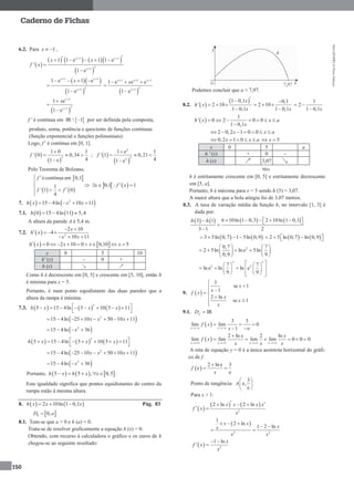 MA12FNPR2©PortoEditora
150
Caderno de Fichas
6.2. Para 1x   ,
 
      
 
1 1
21
1 1 e 1 1 e
'
1 e
x x
x
x x
f x
 

    


  
 
1 1
21
1 e 1 e
1 e
x x
x
x 

   

  
1 1 1
21
1 e e e
1 e
x x x
x
x  

  


 
1
21
1 e
1 e
x
x
x 




f ' é contínua em  IR  1 por ser definida pela composta,
produto, soma, potência e quociente de funções contínuas
(função exponencial e funções polinomiais).
Logo, f ' é contínua em [0, 1].
 
 
2
1 0 1
' 0 0,34
41 e
f

  

;  
 
2
22
1 e 1
' 1 0,21
41 e
f

  

Pelo Teorema de Bolzano,
 
   
écontínua em 0,1
1
' 1 0
4
f
f f



 

   0,1 : 1x f x  
7.    2
15 4ln 10 11h x x x    
7.1.    0 15 4ln 11 5,4h  
A altura da parede A é 5,4 m.
7.2.   2
2 10
4
10 11
x
h x
x x
 
  
  
   0 2 10 0 0,10 5h x x x x         
x 0 5 10
h' (x) – 0 +
h (x) ↘ ↗
Como h é decrescente em [0, 5] e crescente em [5, 10], então h
é mínima para x = 5.
Portanto, é num ponto equidistante das duas paredes que a
altura da rampa é mínima.
7.3.      
2
5 15 4ln 5 10 5 11h x x x        
 
 2
15 4ln 25 10 50 10 11x x x       
 2
15 4ln 36x   
     
2
5 15 4ln 5 10 5 11h x x x        
 
 2
15 4ln 25 10 50 10 11x x x       
 2
15 4ln 36x   
Portanto,      5 5 , 0,5h x h x x     .
Esta igualdade significa que pontos equidistantes do centro da
rampa estão à mesma altura.
8.    2 10ln 1 0,1h x x x  Pág. 83
 0,hD a
8.1. Tem-se que a > 0 e h (a) = 0.
Trata-se de resolver graficamente a equação h (x) = 0.
Obtendo, com recurso à calculadora o gráfico e os zeros de h
chegou-se ao seguinte resultado:
Podemos concluir que a ≈ 7,97.
8.2.  
 1 0,1
' 2 10
1 0,1
x
h x
x

  

0,1
2 10
1 0,1x

  

1
2
1 0,1x
 

 
1
' 0 2 0 0
1 0,1
h x x a
x
      

2 0,2 1 0 0x x a      
0,2 1 0x x a     5x 
x 0 5 a
h ' (x) + 0 –
h (x) 3,07
Máx.
h é estritamente crescente em [0, 5] e estritamente decrescente
em [5, a].
Portanto, h é máxima para x = 5 sendo h (5) ≈ 3,07.
A maior altura que a bola atingiu foi de 3,07 metros.
8.3. A taxa de variação média da função h, no intervalo [1, 3] é
dada por:
       6 10ln 1 0,3 2 10ln 1 0,13 1
3 1 2
h h         

   3 5ln 0,7 1 5ln 0,9       2 5 ln 0,7 ln 0,9     
20,7 7
2 5ln ln e 5ln
0,9 9
   
    
  
5 5
2 27 7
ln e ln ln e
9 9
    
      
     
9.  
3
se 1
1
2 ln
se 1
x
x
f x
x
x
x

 
 
 

9.1. IRfD 
 
3 3
lim lim 0
1x x
f x
x 
  
 
 
2 ln 2 ln
lim lim lim lim 0 0 0
x x x x
x x
f x
x x x   

     
A reta de equação y = 0 é a única assíntota horizontal do gráfi-
co de f.
 
2 ln e 3
e
e
f
x

 
Ponto de tangência:
3
e,
e
A
 
 
 
Para x > 1:
 
   
2
2 ln 2 lnx x x x
f x
x
   
 
 
2 2
1
2 ln
1 2 ln
x x
xx
x x
  
 
 
  2
1 ln x
f x
x
 
 
 