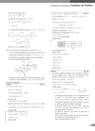 MA12FNPR2©PortoEditora
151
Propostas de resolução Caderno de Fichas
Declive da reta tangente em A:
  2 2
1 ln e 2
e
e e
m f
  
  
Equação da reta tangente em A: y mx b 
2
3 2 3 2 5
e
e e e ee
b b b       
2
2 5
ee
y x 
P é a interseção das retas de equações: y = 0 e 2
2 5
ee
y x 
2 2 2
0 0 0
2 5 2 5 2 5
0
e e ee e e
y y y
y x x x
    
  
   
       
  
2
0 0
5e5 e
2e 2
y y
xx
  
 
  
  
Portanto, P tem coordenadas
5e
,0
2
 
 
 
.
9.2. Trata-se de resolver graficamente a equação   3
f x x .
Usando a calculadora gráfica determinaram-se os dois pontos
de interseção dos gráficos das funções  1y f x e 3
2y x .
Foram obtidos os seguintes resultados com as coordenadas
dos pontos arredondadas às unidades.
Portanto, os pontos do gráfico de f cujas ordenadas são o cubo
das abcissas, tem coordenadas (– 1,11; – 1,41) e (1,22; 1,80).
Ficha 18 – Derivadas
Grupo I Pág. 84
1.   ex
f x  ;   lng x x
  ex
f x  ;  
1
g x
x
 
 f a  declive da reta  r g b .
   
1
ea
f a g b
b
   
Resposta: (A)
2.   2
3 1g x x  ;   2 3g x x 
Seja m o declive da reta r. Temos que  g a m  e m = tg 60º.
Como tg 60º= 3 , vem:   3g a  2 3 3a 
1
2
a 
Resposta: (D)
3. O declive da reta r é igual a f’ (1).
  1 2lnf x x  ;  
1
2f x
x
  
 1 2 1 2f    
Resposta: (B)
4.    1 1 1f f   ;      2 1g x x f x   Pág. 85
Ponto de tangência: P (1, 1);       1 2 1 1 1 1 1g f     
Declive:  1m g
         2 1 2 1g x x f x x f x    
     2 2 1f x x f x  
       1 2 1 2 1 1m g f f     2 1 1 1 3    
Equação da reta tangente: y mx b 
Substituindo as coordenadas de P e m = 3 vem:
1 3 1 2b b    
y = 3 x – 2 é a equação pedida.
Resposta: (A)
5.
x 0 a
f ' (x) + 0 –
f (x) ↗ ↘
Máx.
f é crescente em ]0, a[.
Resposta: (C)
6.  f x mx b  , m < 0 e b > 0
    ex
h x f x 
  ex
h x mx b  
 ' ex
h x m 
  ex
h x 
Resposta: (A)
Grupo II Pág. 86
1. Na parte do gráfico da função g que se apresenta verifica-se
que, por exemplo, g (0) > 0. Ora, se g é uma função sem zeros,
contínua em IR e se g (0) > 0 então g (x) > 0, IRx  .
     2
0 5 4 0f x g x x x      
Como g (x) > 0, x IR  , temos que:
   2
0 5 4 0 1,4f x x x x       
Cálculos auxiliares:
2
5 4 0x x   
5 25 16
1 4
2
x x x
 
    
 2
5 4 0 1,4x x x    
 A opção que pode representar f é a que se apresenta em III.
 A opção I é de rejeitar poios, atendendo a que
   0, 1,4f x x    , o gráfico da função f tem a
concavidade voltada para baixo neste intervalo, o que não
se verifica no gráfico apresentado nesta opção.
 Na opção II verifica-se que f (1) > 0 e f (4) < 0 pelo que
f (1) × f (4) < 0. Logo, como é dado que f (1) × f (4) > 0
esta opção também é de rejeitar.
 Na opção IV observa-se que existe um ponto onde a
função é descontínua.
Ora se, como é dado, a segunda derivada de f tem domínio
IR, as funções f ' e f são contínuas em IR.
Logo, esta opção também se rejeita.
 