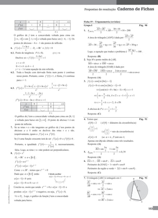 MA12FNPR2©PortoEditora
153
Propostas de resolução Caderno de Fichas
x  –4 –1 
f”(x) + 0 – 0 +
f (x)
P. I. P. I.
O gráfico de f tem a concavidade voltada para cima em
 , 4  e em  1,  e voltada para baixo em [– 4, – 1]. Os
pontos de abcissas – 4 e – 1 são pontos de inflexão.
6.  
1 ln x
f x
x

  ; IRfD 
 e f (1) = 0
6.1. Ponto de tangência: P (1, 0); (f (1) = 0)
Declive:  
1 ln1
1 1
1
m f

  
y x b 
0 1 b  1b 
y = x – 1 é uma equação da reta referida.
6.2. Toda a função com derivada finita num ponto é contínua
nesse ponto. Portanto, como  1 1f   , é finita, f é contínua
para x = 1.
6.3.  
   
2
1 ln 1 lnx x x x
f x
x
   
 
 
2
1
1 lnx x
x
x
  

2 2
1 1 ln lnx x
x x
  
 
  0 ln 0 1f x x x      
x 0 1 
f ”(x) + 0 –
f (x)
P. I.
O gráfico de f tem a concavidade voltada para cima em ]0, 1]
e voltada para baixo em  1, . O ponto de abcissa 1 é um
ponto de inflexão.
7. Se as retas r e s são tangentes ao gráfico de f nos pontos de
abcissas a e b então os declives das retas r e s são,
respetivamente, iguais a  f a e a  f b .
Se f é uma função crescente terá de ser   0f a  e   0f b  .
Portanto, a igualdade  
 
1
f b
f a
  

é, necessariamente,
falsa. Logo, as retas r e s não podem ser perpendiculares.
8.  f x x

+
IRfD  e  0,1  .
  1
f x x
 
 
    2
1f x x
  
 
Como x IR
 , temos que 2
0x 

Dado que  0,1  então
 1 0    pois
 1 0 0 1      
Conclui-se, assim que sendo 2
0x 
 e  1 0    o
produto   2
1 x
  
 é negativo, ou seja,   0,f x 
fx D  . Logo, o gráfico da função f tem a concavidade
voltada para baixo.
Ficha 19 – Trigonometria (revisões)
Grupo I Pág. 90
1.  
30 10
10 200
2 2ABCD
AD BC
A AB
 
   
A área do triângulo [ADP] é dada por
2
AD AP
30AD  ; tg
AP
x
AD
  tg 30tg
30
AP
x AP x  
Logo, a equação que traduz o problema é
2
30 tg
100
2
x
 .
Resposta: (B)
2. Seja M o ponto médio de [AB].
sinMA  e cosOM 
A área do triângulo [OAB] é dada por:
2 cos 2sin cos
sin cos
2 2 2
AB OM MA   
 
 
  
Resposta: (A)
3.      cos ln 1f x x x  
     0 cos ln 1 0f x x x    
 cos( ) 0 ln( 1) 0 1x x x       
, 1 1 1
2
x k k x x
 
           
 
1
2, IN
2
     x k x k
A abcissa de P é
1 3
1
2 2
  x .
Resposta: (C)
4. Temos que: Pág. 91
 0 2d  (  0d = diâmetro da circunferência)
1
2
d
 
 
  (
2
 
 
 
d = raio da circunferência)
  0 d (se   , P está em r)
Apenas em (A) são obtidos estes três resultados.
Resposta: (A)
5.  
5 5
sin 1 sin
7 7 0,39
2 2OQR
RO
A
 
 
  
Resposta: (A)
6. 1OA  ; sinOE   ; cosEA  
Perímetro de [OAE] = 1 sin cos  
Perímetro da região a verde =  2 1 sin cosθ θ  .
Resposta: (C)
7. O triângulo [ABC] é retângulo em C. Pág. 92
sin sin
2
AC AC
x x
AB
  
2sinAC x 
cos cos
2
BC BC
x x
AB
  
2cosBC x 
Cálculo auxiliar
 1 0 0 1        
 