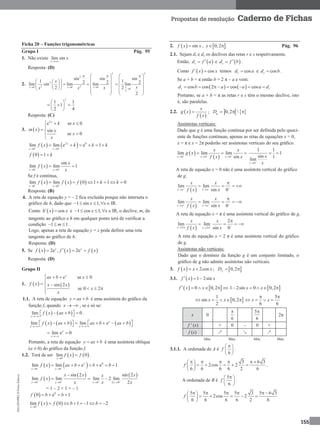 MA12FNPR2©PortoEditora
155
Propostas de resolução Caderno de Fichas
Ficha 20 – Funções trigonométricas
Grupo I Pág. 95
1. Não existe lim sin
x
x

Resposta: (D)
2.
2
2
2
2 20 0 0
sin sin
1 2 2lim sin lim lim
2x x x
x x
x
xx x  
 
   
     
     
 
2
0
2
sin
1 2lim
2
2
x
x
x
 
 
  
  
 
2
1 1
1
2 4
 
   
 
Resposta: (C)
3.  
2
e se 0
sin
se 0
x
k x
m x x
x
x
  

 


   2 0
0 0
lim lim e e 1x
x x
f x k k k 
 
     
 0 1f k 
 0 0
sin
lim lim 1
x x
x
f x
x 
 
 
Se f é contínua,
     0 0
lim lim 0 1 1 0
x x
f x f x f k k 
 
      
Resposta: (B)
4. A reta de equação y = – 2 fica excluída porque não interseta o
gráfico de h, dado que 1 sin 1,x x    IR.
Como   cosh x x  e 1 cos 1,x x    IR, o declive, m, da
tangente ao gráfico e h em qualquer ponto terá de verificar a
condição 1 1m   .
Logo, apenas a reta de equação y = x pode definir uma reta
tangente ao gráfico de h.
Resposta: (D)
5. Se      2e , 2ex x
f x f x f x  
Resposta: (D)
Grupo II
1.    
e se 0
sin 2
se 0 2
x
ax b x
f x x x
x
x
   

  
  

1.1. A reta de equação y ax b  é uma assíntota do gráfico da
função f, quando x   , se e só se:
   lim 0
x
f x ax b

      .
     lim lim ex
x x
f x ax b ax b ax b
 
           
lim e 0x
x
 
Portanto, a reta de equação y ax b  é uma assíntota oblíqua
(a ≠ 0) do gráfico da função f.
1.2. Terá de ser    0
lim 0
x
f x f

 .
    0
0 0
lim lim e e 1x
x x
f x ax b b b 
 
      
 
 
0 0
sin 2
lim lim
x x
x x
f x
x 
 

 
 
0 2 0
sin 2
lim 2 lim
2x x
xx
x x 
 

= 1 – 2 × 1 = – 1
  0
0 e 1f b b   
   0
lim 0 1 1 2
x
f x f b b

     
2.   sinf x x ,  0,2x  Pág. 96
2.1. Sejam dr e ds os declives das retas r e s respetivamente.
Então,  rd f a e  sd f b .
Como   cosf x x  temos cosrd a e cossd b .
Se a + b = π então b = 2 π – a e vem:
   cos cos 2 cos coss rd b a a a d     
Portanto, se a + b = π as retas r e s têm o mesmo declive, isto
é, são paralelas.
2.2.  
 
x
g x
f x
 ;    0,2 gD   
Assíntotas verticais:
Dado que g é uma função contínua por ser definida pelo quoci-
ente de funções contínuas, apenas as retas de equações x = 0,
x = π e x = 2π poderão ser assíntotas verticais do seu gráfico.
 
 0 0 0
lim lim lim
sinx x x
x x
g x
f x x  
  
  
0
1 1
1
sin 1
lim
x
x
x

 
A reta de equação x = 0 não é uma assíntota vertical do gráfico
de g.
 
lim lim
sin 0x x
x x
f x x   
 

   
 
lim lim
sin 0x x
x x
f x x   
 

   
A reta de equação x = π é uma assíntota vertical do gráfico de g.
 2 2
2
lim lim
sin 0x x
x x
f x x   

   
A reta de equação x = 2 π é uma assíntota vertical do gráfico
de g.
Assíntotas não verticais:
Dado que o domínio da função g é um conjunto limitado, o
gráfico de g não admite assíntotas não verticais.
3.   2cosf x x x  ;  0,2fD 
3.1.   1 2sinf x x  
   0 0,2f x x       1 2sin 0 0,2x x    
 
1
sin 0,2
2
x x    
5
6 6
x x
 
   
x 0
6
 5
6

2π
f ' (x) + 0 – 0 +
f (x) ↗ ↘ ↗
Mín. Máx. Mín. Máx.
3.1.1. A ordenada de A é
6
f
 
 
 
.
3 6 3
2cos 2
6 6 6 6 2 6
f
      
   
 
.
A ordenada de B é
5
6
f
 
 
 
.
5 5 5 5 3 5 6 3
2cos 2
6 6 6 6 2 6
f
      
     
 
 