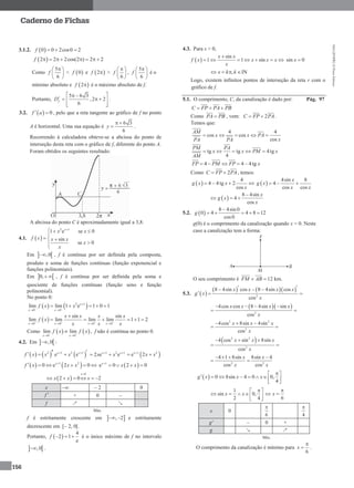 MA12FNPR2©PortoEditora
156
Caderno de Fichas
3.1.2.  0 0 2cos0 2f  
 2 2 2cos(2 ) 2 2f        
Como
5
6
f
 
 
 
<  0f e  2f  >
6
f
 
 
 
,
5
6
f
 
 
 
é o
mínimo absoluto e  2f  é o máximo absoluto de f.
Portanto,
5 6 3
,2 2
6
fD
  
   
  
.
3.2.   0f a  , pelo que a reta tangente ao gráfico de f no ponto
A é horizontal. Uma sua equação é
6 3
6
y
 
 .
Recorrendo à calculadora obteve-se a abcissa do ponto de
interseção desta reta com o gráfico de f, diferente do ponto A.
Foram obtidos os seguintes resultado:
A abcissa do ponto C é aproximadamente igual a 3,8.
4.1.  
2 1
1 e se 0
sin
se 0
x
x x
f x x x
x
x

  

  


Em  ,0 , f é contínua por ser definida pela composta,
produto e soma de funções contínuas (função exponencial e
funções polinomiais).
Em  0,  , f é contínua por ser definida pela soma e
quociente de funções contínuas (função seno e função
polinomial).
No ponto 0:
   2 1
0 0
lim lim 1 e 1 0 1x
x x
f x x 

 
    
 0 0 0 0
sin sin
lim lim lim lim 1 1 2
x x x x
x x x x
f x
x x x   
   

     
Como    0 0
lim lim
x x
f x f x 
 
 , f não é contínua no ponto 0.
4.2. Em  ,0 :
     2 1 2 1
e ex x
f x x x    1 2 1
2 e ex x
x x 
   1 2
e 2x
x x
 
   1 2
0 e 2 0x
f x x x
     1
e 0 2 0x
x x
   
 
0
2 0 2
x
x x x

    
x  – 2 0
f  + 0 –
f ↗ ↘
Máx.
f é estritamente crescente em  , 2  e estritamente
decrescente em [– 2, 0[.
Portanto,  
4
2 1
e
f    é o único máximo de f no intervalo
 ,0 .
4.3. Para x > 0,
 
sin
1 1 sin
x x
f x x x x
x

       sin 0x 
,x k k   IN
Logo, existem infinitos pontos de interseção da reta r com o
gráfico de f.
5.1. O comprimento, C, da canalização é dado por: Pág. 97
C FP PA PB  
Como PA PB , vem: 2C FP PA  .
Temos que:
4 4
cos cos
cos
AM
x x PA
xPA PA
    
tg tg 4tg
4
PM PA
x x PM x
AM
    
4 4 4tgFP PM FP x  
Como 2C FP PA  , temos:
 
4
4 4tg 2
cos
g x x
x
    
4sin 8
4
cos cos
x
g x
x x
 
 
8 4sin
4
cos
x
g x
x

 
5.2.  
8 4sin 0
0 4 4 8 12
cos0
g

    
g(0) é o comprimento da canalização quando x = 0. Neste
caso a canalização tem a forma:
O seu comprimento é FM AB 12 km.
5.3.  
    
2
8 4sin cos 8 4sin cos
cos
x x x x
g x
x
   
 
  
2
4cos cos 8 4sin sin
cos
x x x x
x
   
 
2 2
2
4cos 8sin 4sin
cos
x x x
x
  
 
 2 2
2
4 cos sin 8sin
cos
x x x
x
  
 
2 2
4 1 8sin 8sin 4
cos cos
x x
x x
   
 
  0 8sin 4 0 0,
4
g x x x
 
       
 
1
sin 0,
2 4
x x
 
    
  6
x

 
x 0
6

4

g' – 0 +
g ↘ ↗
Mín.
O comprimento da canalização é mínimo para
6
x

 .
 