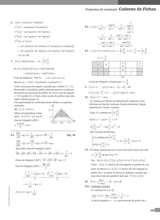 MA12FNPR2©PortoEditora
157
Propostas de resolução Caderno de Fichas
6.      cos sinf x a nx b nx 
     sin cosf x an nx bn nx  
     2 2
cos sinf x an nx bn nx  
     2 2
cos sinf x an nx bn nx  
   2
f x n f x  
        2 2 2
cos sin cos sinan nx bn nx n a nx b nx   
       2 2 2 2
cos sin cos sinan nx bn nx an nx bn nx   
0, x  IR
7.    sin 2 cosf x x x , 0,
2
fD
 
  
 
       sin 2 cos sin 2 cosfD x x x x  
   2cos 2 cos sin 2 sinx x x x 
Ponto de tangência: P(0, 0)   0 sin 0 cos0 0f   
Declive:  0 2cos0cos0 sin 0sin 0 2m f    
Como a reta passa na origem a equação que a define é y = 2x.
Recorrendo à calculadora gráfico determinaram-se as abcissas
dos pontos de interseção do gráfico de f com a reta de equação
y = 0,3 (pontos B e C) bem como o ponto do gráfico cuja orde-
nada é máxima (ponto A).
Com aproximação às centésimas foram obtidos os seguintes
resultados:
1,15 0,15 1BC   
Altura correspondente à base
[BC]: 0,77 0,3 0,47h   
Área do triângulo [ABC] ≈
1 0,47
0,2
2

 
8.2.
1 1
tg tg
tg
GD
x x AD
xAD AD
     Pág. 98
tg tg tg
1
CH CH
x x CH x
GH
    
Seja [AB] a base do triângulo [ABC]:
AB AD DE EB  
2
2 2 2 2
tg
AD AD AD
x
      
Altura do triângulo [ABC]: tg 1CI CH HI x   
Área do triângulo [ABC] =
2
AB CI
   
2 1
2 tg 1 2 1 tg 1
tg tg
2 2
x x
x x
   
      
     
1
1 tg 1
tg
x
x
  
 
1
2 tg
tg
f x x
x
 
8.2.  
 
2 2
tg1
cos tg
x
f x
x x

   
2
2 2
2
1
1 cos
cos sin
cos
x
x x
x

2 2
1 1
cos sinx x
 
2 2
2 2
sin cos
sin cos
x x
x x


2 2
2 2
cos sin
sin cos
x x
x x

 
 
2 2
cos 2
sin cos
x
x x
 
8.3.    0 cos 2 0 0,
2
f x x x
 
      
 
2 0,
2 2
x x
  
    
 
4
x

 
x 0
4

2

f  – 0 +
f ↘ ↗
Mín.
A área do triângulo é mínima para
4
x

 .
9.   1
ex
f x 
 ;   sing x x ; f gD D  IR
   1 1
e ex x
f x    ;    sin cosg x x x 
9.1.   1
e cosx
h x x
 
h é contínua em IR por ser definida pela composta e pela
diferença de funções contínuas (função polinomial, função
exponencial e função cosseno).
Logo, h é contínua em 0,
2
 
 
 
.
  1 1
0 e cos0 1 0
e
h 
    
1 1
2 2
e cos e 0
2 2
h
 
   
    
 
Pelo Teorema de Bolzano,
 
é contínua em 0,
2
0 0
2
h
h h
  
  
  

      
 0, : 0
2
x h x
 
   
 
9.2. Na alínea anterior provou-se que existe pelo menos um valor
a 0,
2
 
 
 
tal que h (a) = 0.
Ora,      0 0h a f a g a       f a g a  .
Como  f a é o declive da reta tangente ao gráfico de f no
ponto de abcissa a e  g a é o declive da reta tangente ao
gráfico de g no ponto de abcissa a, podemos concluir que
estas duas retas são paralelas dado que    f a g a  .
10.  
cos
1 cos
x
f x
x


;  ,fD   
10.1. Assíntotas verticais:
f é contínua em  ,  .
 
cos 1
lim lim
1 cos 0x x
x
f x
x   
 

   

A reta de equação x = – π é uma assíntota do gráfico de f.
 