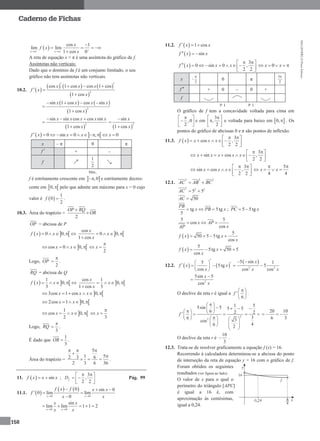 MA12FNPR2©PortoEditora
158
Caderno de Fichas
 
cos 1
lim lim
1 cos 0x x
x
f x
x   
 

   

A reta de equação x = π é uma assíntota do gráfico de f.
Assíntotas não verticais:
Dado que o domínio de f é um conjunto limitado, o seu
gráfico não tem assíntotas não verticais.
10.2.  
     
 
2
cos 1 cos cos 1 cos
1 cos
x x x
f x
x
   
 

   
 
2
sin 1 cos cos sin
1 cos
x x x x
x
   


 
2
sin sin cos cos sin
1 cos
x x x x x
x
  

  
2
sin
1 cos
x
x



   0 sin 0 , 0f x x x x          
x – π 0 π
f  + –
f
1
2
Máx.
f é estritamente crescente em  ,0 e estritamente decres-
cente em  0, pelo que admite um máximo para x = 0 cujo
valor é  
1
0
2
f  .
10.3. Área do trapézio =
2
OP RQ
OR


OP = abcissa de P
   0 0,f x x      
cos
0 0,
1 cos
x
x
x
   

 cos 0 0,x x    
2
x

 
Logo, OP
2

 .
RQ = abcissa de Q
   
1
0,
3
f x x      
cos 1
0,
1 cos 3
x
x
x
   

 3cos 1 cos 0,x x x     
 2cos 1 0,x x    
 
1
cos 0,
2
x x    
3
x

 
Logo, RQ
3

 .
É dado que
1
3
OR  .
Área do trapézio =
5
1 52 3 6
2 3 6 36
  


   .
11.   sinf x x x  ;
3
,
2 2
fD
  
  
 
Pág. 99
11.1.  
   
0 0
0 sin 0
0 lim lim
0x x
f x f x x
f
x x 
  
 

0 0
sin
lim lim 1 1 2
x x
x x
x x 
    
11.2.   1 cosf x x  
  sinf x x  
 
3
0 sin 0 ,
2 2
f x x x
  
        
 
0x x  
x
2

 0 π
3
2

f  + 0 – 0 +
f
P. I. P. I.
O gráfico de f tem a concavidade voltada para cima em
,0
2
 
 
 
e em
3
,
2
 
 
 
e voltada para baixo em  0, . Os
pontos do gráfico de abcissas 0 e π são pontos de inflexão.
11.3.  
3
cos ,
2 2
f x x x x
  
     
 
3
sin cos ,
2 2
x x x x x
  
       
 
3
sin cos ,
2 2
x x x
  
     
 
5
4 4
x x
 
   
12.1.
2 2 2
AC AB BC 
2 2 2
5 5AC 
50AC 
tg 5tg
5
PB
x PB x   ; 5 5tgPC x 
5 5
cos
cos
x AP
xAP
  
 
5
50 5 5tg
cos
f x x
x
   
 
5
5tg 50 5
cos
f x x
x
   
12.2.    
5
5tg
cos
f x x
x
    
 
 
2 2
5 sin 1
5
cos cos
x
x x
 
 
2
5sin 5
cos
x
x


O declive da reta r é igual a
6
f
 
 
 
.
2
2
1 55sin 5 5 5
6 2 2
36 3cos
46 2
f
 
                 
      
 
20 10
6 3
 
O declive da reta r é
10
3
 .
12.3. Trata-se de resolver graficamente a equação f (x) = 16.
Recorrendo à calculadora determinou-se a abcissa do ponto
de interseção da reta de equação y = 16 com o gráfico de f.
Foram obtidos os seguintes
resultados (ver figura ao lado).
O valor de x para o qual o
perímetro do triângulo [APC]
é igual a 16 é, com
aproximação às centésimas,
igual a 0,24.
 